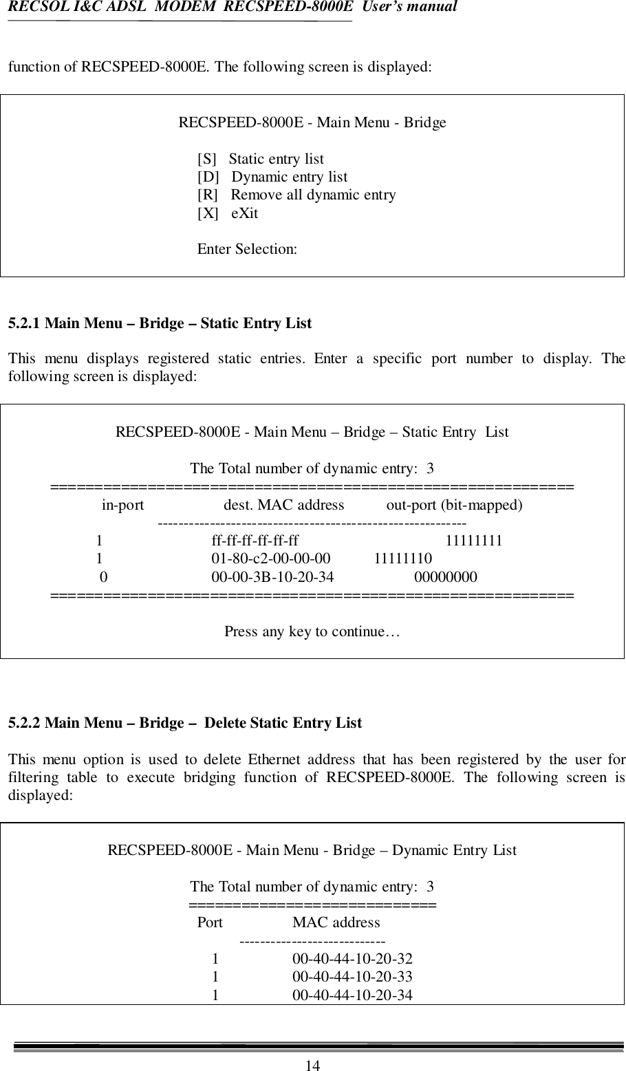 RECSOL I&amp;C ADSL  MODEM  RECSPEED-8000E  User’s manual14function of RECSPEED-8000E. The following screen is displayed:RECSPEED-8000E - Main Menu - Bridge[S]   Static entry list[D]   Dynamic entry list[R]   Remove all dynamic entry[X]   eXitEnter Selection:5.2.1 Main Menu – Bridge – Static Entry ListThis menu displays registered static entries. Enter a specific port number to display. Thefollowing screen is displayed:RECSPEED-8000E - Main Menu – Bridge – Static Entry  ListThe Total number of dynamic entry:  3===========================================================in-port dest. MAC address out-port (bit-mapped)-----------------------------------------------------------  1 ff-ff-ff-ff-ff-ff                   11111111  1 01-80-c2-00-00-00 11111110   0 00-00-3B-10-20-34 00000000===========================================================Press any key to continue…5.2.2 Main Menu – Bridge –  Delete Static Entry ListThis menu option is used to delete Ethernet address that has been registered by the user forfiltering table to execute bridging function of RECSPEED-8000E. The following screen isdisplayed:RECSPEED-8000E - Main Menu - Bridge – Dynamic Entry ListThe Total number of dynamic entry:  3============================Port MAC address----------------------------1 00-40-44-10-20-321 00-40-44-10-20-331 00-40-44-10-20-34