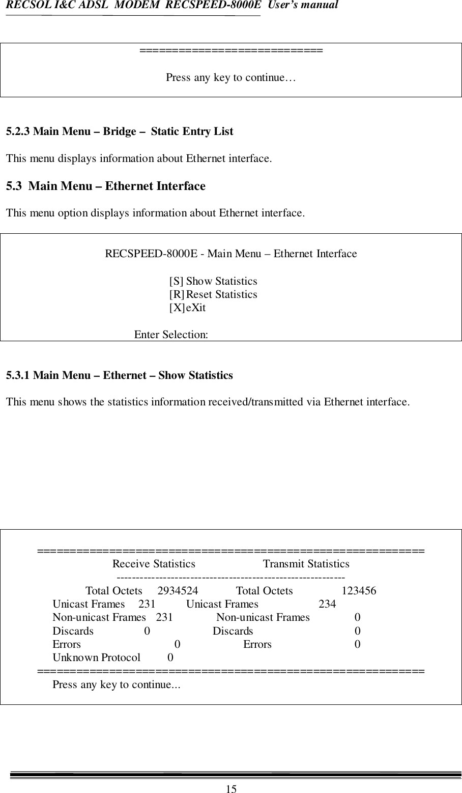 RECSOL I&amp;C ADSL  MODEM  RECSPEED-8000E  User’s manual15============================Press any key to continue…5.2.3 Main Menu – Bridge –  Static Entry ListThis menu displays information about Ethernet interface.5.3  Main Menu – Ethernet InterfaceThis menu option displays information about Ethernet interface.RECSPEED-8000E - Main Menu – Ethernet Interface[S] Show Statistics[R]Reset Statistics[X]eXitEnter Selection:5.3.1 Main Menu – Ethernet – Show StatisticsThis menu shows the statistics information received/transmitted via Ethernet interface.===========================================================Receive Statistics Transmit Statistics-----------------------------------------------------------Total Octets     2934524 Total Octets      123456Unicast Frames    231 Unicast Frames     234Non-unicast Frames   231 Non-unicast Frames       0Discards       0          Discards       0Errors                     0          Errors       0Unknown Protocol         0===========================================================Press any key to continue...