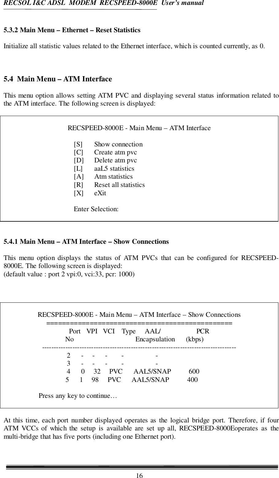 RECSOL I&amp;C ADSL  MODEM  RECSPEED-8000E  User’s manual165.3.2 Main Menu – Ethernet – Reset StatisticsInitialize all statistic values related to the Ethernet interface, which is counted currently, as 0.5.4  Main Menu – ATM InterfaceThis menu option allows setting ATM PVC and displaying several status information related tothe ATM interface. The following screen is displayed:RECSPEED-8000E - Main Menu – ATM Interface[S] Show connection[C] Create atm pvc[D] Delete atm pvc[L] aaL5 statistics[A] Atm statistics[R] Reset all statistics[X] eXitEnter Selection:5.4.1 Main Menu – ATM Interface – Show ConnectionsThis menu option displays the status of ATM PVCs that can be configured for RECSPEED-8000E. The following screen is displayed:(default value : port 2 vpi:0, vci:33, pcr: 1000)RECSPEED-8000E - Main Menu – ATM Interface – Show Connections===============================================Port   VPI   VCI    Type     AAL/                    PCR           No                                   Encapsulation      (kbps)-----------------------------------------------------------------------------------2      -     -      -        -                  -3      -     -      -        -                  -4      0     32     PVC      AAL5/SNAP          600   5      1     98     PVC      AAL5/SNAP          400Press any key to continue…At this time, each port number displayed operates as the logical bridge port. Therefore, if fourATM VCCs of which the setup is available are set up all, RECSPEED-8000Eoperates as themulti-bridge that has five ports (including one Ethernet port).