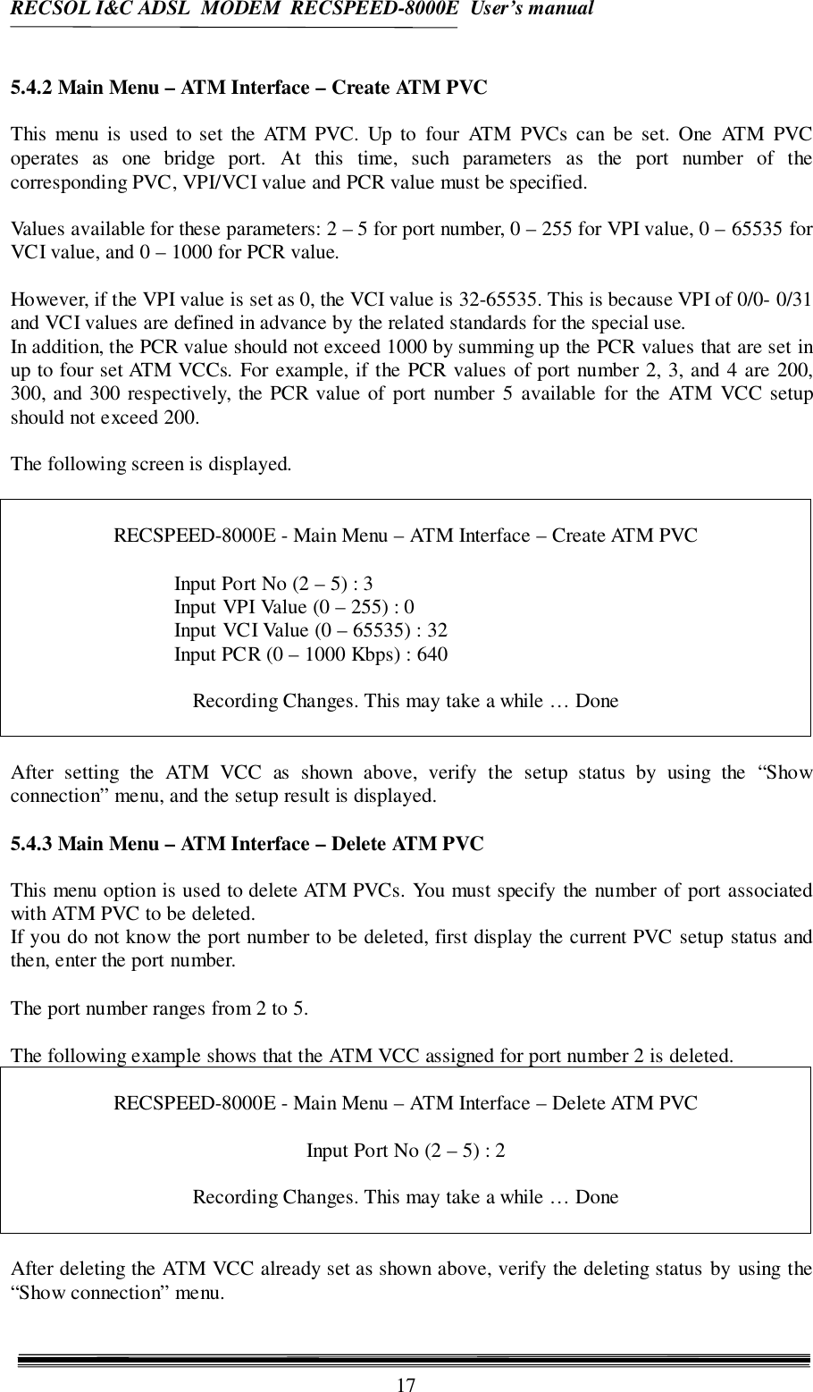 RECSOL I&amp;C ADSL  MODEM  RECSPEED-8000E  User’s manual175.4.2 Main Menu – ATM Interface – Create ATM PVCThis menu is used to set the ATM PVC. Up to four ATM PVCs can be set. One ATM PVCoperates as one bridge port. At this time, such parameters as the port number of thecorresponding PVC, VPI/VCI value and PCR value must be specified.Values available for these parameters: 2 – 5 for port number, 0 – 255 for VPI value, 0 – 65535 forVCI value, and 0 – 1000 for PCR value.However, if the VPI value is set as 0, the VCI value is 32-65535. This is because VPI of 0/0- 0/31and VCI values are defined in advance by the related standards for the special use.In addition, the PCR value should not exceed 1000 by summing up the PCR values that are set inup to four set ATM VCCs. For example, if the PCR values of port number 2, 3, and 4 are 200,300, and 300 respectively, the PCR value of port number 5 available for the ATM VCC setupshould not exceed 200.The following screen is displayed.RECSPEED-8000E - Main Menu – ATM Interface – Create ATM PVCInput Port No (2 – 5) : 3Input VPI Value (0 – 255) : 0Input VCI Value (0 – 65535) : 32Input PCR (0 – 1000 Kbps) : 640Recording Changes. This may take a while … DoneAfter setting the ATM VCC as shown above, verify the setup status by using the “Showconnection” menu, and the setup result is displayed.5.4.3 Main Menu – ATM Interface – Delete ATM PVCThis menu option is used to delete ATM PVCs. You must specify the number of port associatedwith ATM PVC to be deleted.If you do not know the port number to be deleted, first display the current PVC setup status andthen, enter the port number.The port number ranges from 2 to 5.The following example shows that the ATM VCC assigned for port number 2 is deleted.RECSPEED-8000E - Main Menu – ATM Interface – Delete ATM PVCInput Port No (2 – 5) : 2Recording Changes. This may take a while … DoneAfter deleting the ATM VCC already set as shown above, verify the deleting status by using the“Show connection” menu.