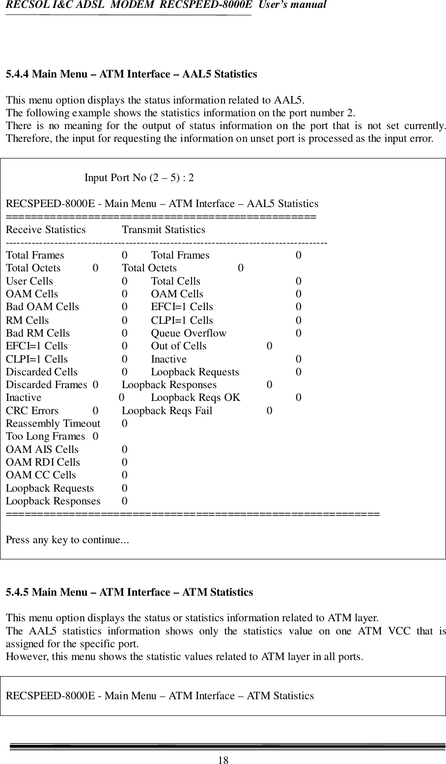 RECSOL I&amp;C ADSL  MODEM  RECSPEED-8000E  User’s manual185.4.4 Main Menu – ATM Interface – AAL5 StatisticsThis menu option displays the status information related to AAL5.The following example shows the statistics information on the port number 2.There is no meaning for the output of status information on the port that is not set currently.Therefore, the input for requesting the information on unset port is processed as the input error.Input Port No (2 – 5) : 2RECSPEED-8000E - Main Menu – ATM Interface – AAL5 Statistics=================================================Receive Statistics Transmit Statistics--------------------------------------------------------------------------------------Total Frames 0 Total Frames 0Total Octets 0 Total Octets 0User Cells 0 Total Cells 0OAM Cells 0 OAM Cells 0Bad OAM Cells 0 EFCI=1 Cells 0RM Cells 0 CLPI=1 Cells 0Bad RM Cells 0 Queue Overflow 0EFCI=1 Cells 0 Out of Cells 0CLPI=1 Cells 0 Inactive 0Discarded Cells 0 Loopback Requests 0Discarded Frames 0 Loopback Responses 0Inactive                     0 Loopback Reqs OK 0CRC Errors 0 Loopback Reqs Fail 0Reassembly Timeout 0Too Long Frames 0OAM AIS Cells 0OAM RDI Cells 0OAM CC Cells 0Loopback Requests 0Loopback Responses 0===========================================================Press any key to continue...5.4.5 Main Menu – ATM Interface – ATM StatisticsThis menu option displays the status or statistics information related to ATM layer.The AAL5 statistics information shows only the statistics value on one ATM VCC that isassigned for the specific port.However, this menu shows the statistic values related to ATM layer in all ports.RECSPEED-8000E - Main Menu – ATM Interface – ATM Statistics