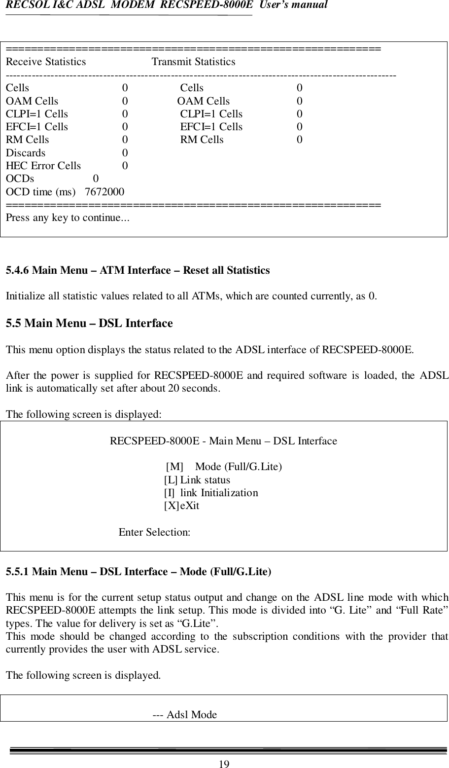 RECSOL I&amp;C ADSL  MODEM  RECSPEED-8000E  User’s manual19===========================================================Receive Statistics Transmit Statistics--------------------------------------------------------------------------------------------------------Cells 0 Cells 0OAM Cells 0          OAM Cells 0CLPI=1 Cells 0 CLPI=1 Cells 0EFCI=1 Cells 0 EFCI=1 Cells 0RM Cells 0 RM Cells 0Discards 0HEC Error Cells 0OCDs 0OCD time (ms)   7672000===========================================================Press any key to continue...5.4.6 Main Menu – ATM Interface – Reset all StatisticsInitialize all statistic values related to all ATMs, which are counted currently, as 0.5.5 Main Menu – DSL InterfaceThis menu option displays the status related to the ADSL interface of RECSPEED-8000E.After the power is supplied for RECSPEED-8000E and required software is loaded, the ADSLlink is automatically set after about 20 seconds.The following screen is displayed:RECSPEED-8000E - Main Menu – DSL Interface[M] Mode (Full/G.Lite)[L] Link status[I] link Initialization[X]eXitEnter Selection:5.5.1 Main Menu – DSL Interface – Mode (Full/G.Lite)This menu is for the current setup status output and change on the ADSL line mode with whichRECSPEED-8000E attempts the link setup. This mode is divided into “G. Lite” and “Full Rate”types. The value for delivery is set as “G.Lite”.This mode should be changed according to the subscription conditions with the provider thatcurrently provides the user with ADSL service.The following screen is displayed.--- Adsl Mode