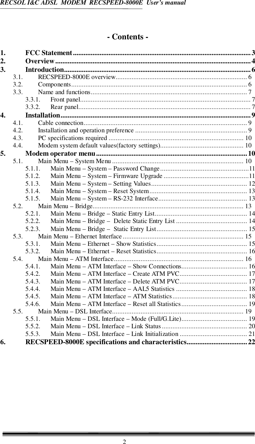 RECSOL I&amp;C ADSL  MODEM  RECSPEED-8000E  User’s manual2- Contents -1. FCC Statement....................................................................................................32. Overview..............................................................................................................43. Introduction.........................................................................................................63.1. RECSPEED-8000E overview.......................................................................... 63.2. Components................................................................................................... 63.3. Name and functions........................................................................................ 73.3.1. Front panel................................................................................................ 73.3.2. Rear panel................................................................................................. 74. Installation...........................................................................................................94.1. Cable connection............................................................................................ 94.2. Installation and operation preference ............................................................... 94.3. PC specifications required ............................................................................ 104.4. Modem system default values(factory settings)............................................... 105. Modem operator menu.....................................................................................105.1. Main Menu – System Menu .......................................................................... 105.1.1. Main Menu – System – Password Change..................................................115.1.2. Main Menu – System – Firmware Upgrade ................................................115.1.3. Main Menu – System – Setting Values...................................................... 125.1.4. Main Menu – System – Reset System....................................................... 135.1.5. Main Menu – System – RS-232 Interface.................................................. 135.2. Main Menu – Bridge..................................................................................... 135.2.1. Main Menu – Bridge – Static Entry List.................................................... 145.2.2. Main Menu – Bridge –  Delete Static Entry List ........................................ 145.2.3. Main Menu – Bridge –  Static Entry List................................................... 155.3. Main Menu – Ethernet Interface.................................................................... 155.3.1. Main Menu – Ethernet – Show Statistics................................................... 155.3.2. Main Menu – Ethernet – Reset Statistics................................................... 165.4. Main Menu – ATM Interface......................................................................... 165.4.1. Main Menu – ATM Interface – Show Connections..................................... 165.4.2. Main Menu – ATM Interface – Create ATM PVC...................................... 175.4.3. Main Menu – ATM Interface – Delete ATM PVC...................................... 175.4.4. Main Menu – ATM Interface – AAL5 Statistics ........................................ 185.4.5. Main Menu – ATM Interface – ATM Statistics.......................................... 185.4.6. Main Menu – ATM Interface – Reset all Statistics..................................... 195.5. Main Menu – DSL Interface.......................................................................... 195.5.1. Main Menu – DSL Interface – Mode (Full/G.Lite)..................................... 195.5.2. Main Menu – DSL Interface – Link Status................................................ 205.5.3. Main Menu – DSL Interface – Link Initialization ...................................... 216. RECSPEED-8000E specifications and characteristics..................................22