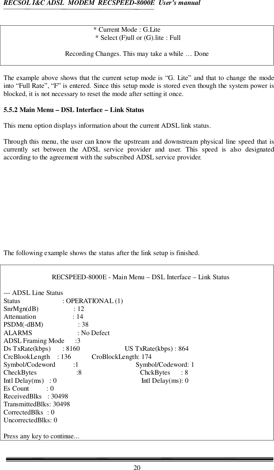 RECSOL I&amp;C ADSL  MODEM  RECSPEED-8000E  User’s manual20* Current Mode : G.Lite * Select (F)ull or (G).lite : FullRecording Changes. This may take a while … DoneThe example above shows that the current setup mode is “G. Lite” and that to change the modeinto “Full Rate”, “F” is entered. Since this setup mode is stored even though the system power isblocked, it is not necessary to reset the mode after setting it once.5.5.2 Main Menu – DSL Interface – Link StatusThis menu option displays information about the current ADSL link status.Through this menu, the user can know the upstream and downstream physical line speed that iscurrently set between the ADSL service provider and user. This speed is also designatedaccording to the agreement with the subscribed ADSL service provider.The following example shows the status after the link setup is finished.RECSPEED-8000E - Main Menu – DSL Interface – Link Status--- ADSL Line StatusStatus    : OPERATIONAL (1)SnrMgn(dB)                    : 12Attenuation                     : 14PSDM(-dBM)             : 38ALARMS                       : No DefectADSL Framing Mode      :3Ds TxRate(kbps)    : 8160                          US TxRate(kbps) : 864CrcBlookLength    : 136            CroBlockLength: 174Symbol/Codeword          :1                                 Symbol/Codeword: 1CheckBytes               :8                                  ChckBytes      : 8Intl Delay(ms)   : 0                                                 Intl Delay(ms): 0Es Count          : 0ReceivedBlks   : 30498TransmittedBlks: 30498CorrectedBlks  : 0UncorrectedBlks: 0Press any key to continue...