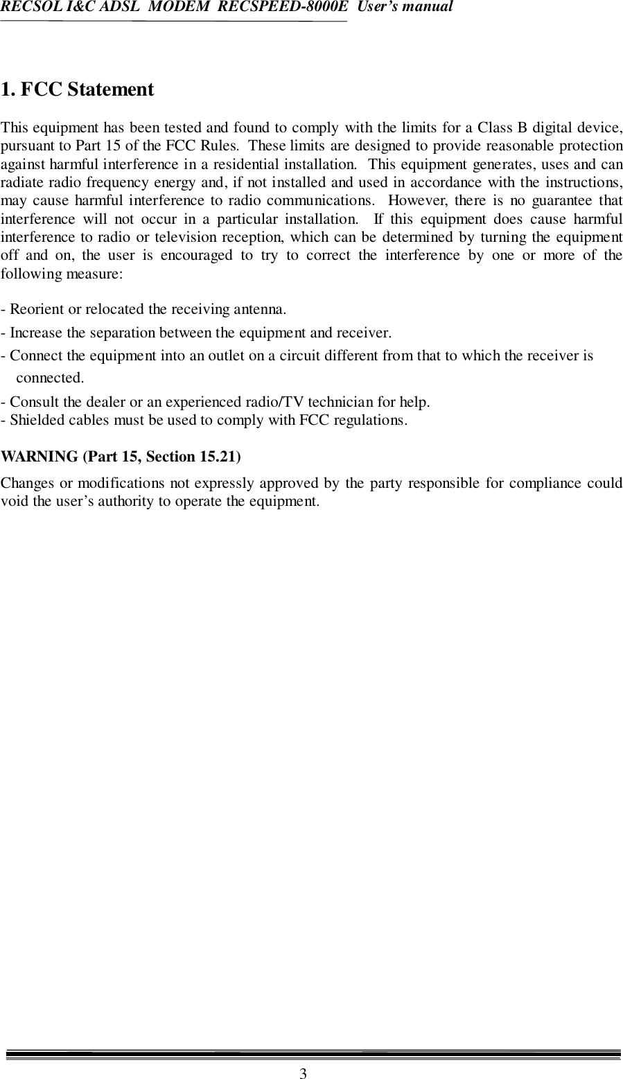 RECSOL I&amp;C ADSL  MODEM  RECSPEED-8000E  User’s manual31. FCC StatementThis equipment has been tested and found to comply with the limits for a Class B digital device,pursuant to Part 15 of the FCC Rules.  These limits are designed to provide reasonable protectionagainst harmful interference in a residential installation.  This equipment generates, uses and canradiate radio frequency energy and, if not installed and used in accordance with the instructions,may cause harmful interference to radio communications.  However, there is no guarantee thatinterference will not occur in a particular installation.  If this equipment does cause harmfulinterference to radio or television reception, which can be determined by turning the equipmentoff and on, the user is encouraged to try to correct the interference by one or more of thefollowing measure:- Reorient or relocated the receiving antenna.- Increase the separation between the equipment and receiver.- Connect the equipment into an outlet on a circuit different from that to which the receiver isconnected.- Consult the dealer or an experienced radio/TV technician for help.- Shielded cables must be used to comply with FCC regulations.WARNING (Part 15, Section 15.21)Changes or modifications not expressly approved by the party responsible for compliance couldvoid the user’s authority to operate the equipment.