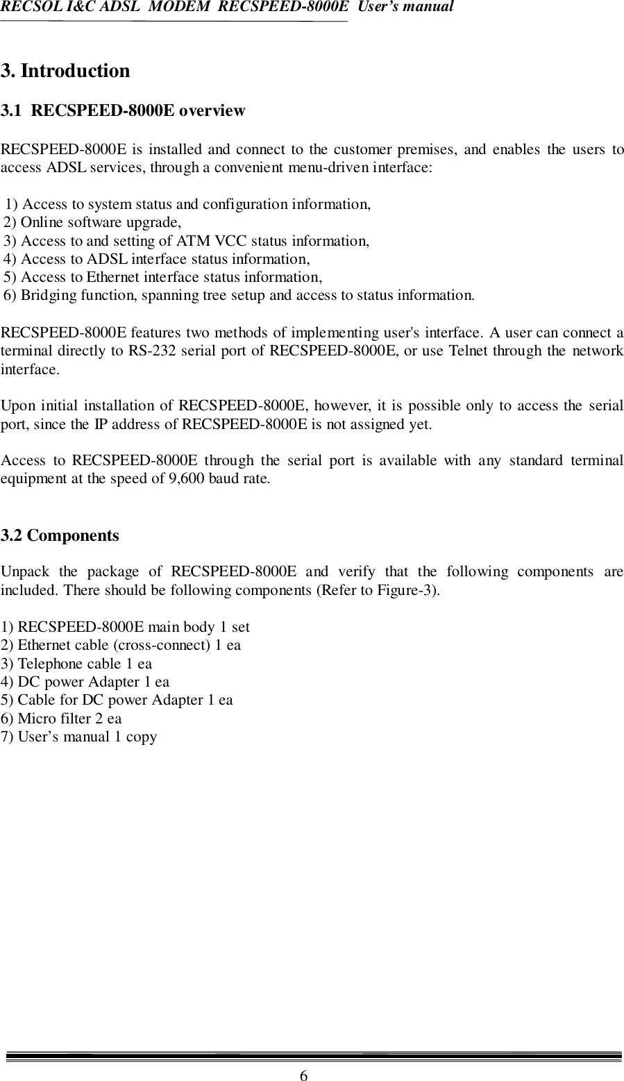 RECSOL I&amp;C ADSL  MODEM  RECSPEED-8000E  User’s manual63. Introduction3.1  RECSPEED-8000E overviewRECSPEED-8000E is installed and connect to the customer premises, and enables the users toaccess ADSL services, through a convenient menu-driven interface:1) Access to system status and configuration information,2) Online software upgrade,3) Access to and setting of ATM VCC status information,4) Access to ADSL interface status information,5) Access to Ethernet interface status information,6) Bridging function, spanning tree setup and access to status information.RECSPEED-8000E features two methods of implementing user&apos;s interface. A user can connect aterminal directly to RS-232 serial port of RECSPEED-8000E, or use Telnet through the networkinterface.Upon initial installation of RECSPEED-8000E, however, it is possible only to access the serialport, since the IP address of RECSPEED-8000E is not assigned yet.Access to RECSPEED-8000E through the serial port is available with any standard terminalequipment at the speed of 9,600 baud rate.3.2 ComponentsUnpack the package of RECSPEED-8000E and verify that the following components areincluded. There should be following components (Refer to Figure-3).1) RECSPEED-8000E main body 1 set2) Ethernet cable (cross-connect) 1 ea3) Telephone cable 1 ea4) DC power Adapter 1 ea5) Cable for DC power Adapter 1 ea6) Micro filter 2 ea7) User’s manual 1 copy