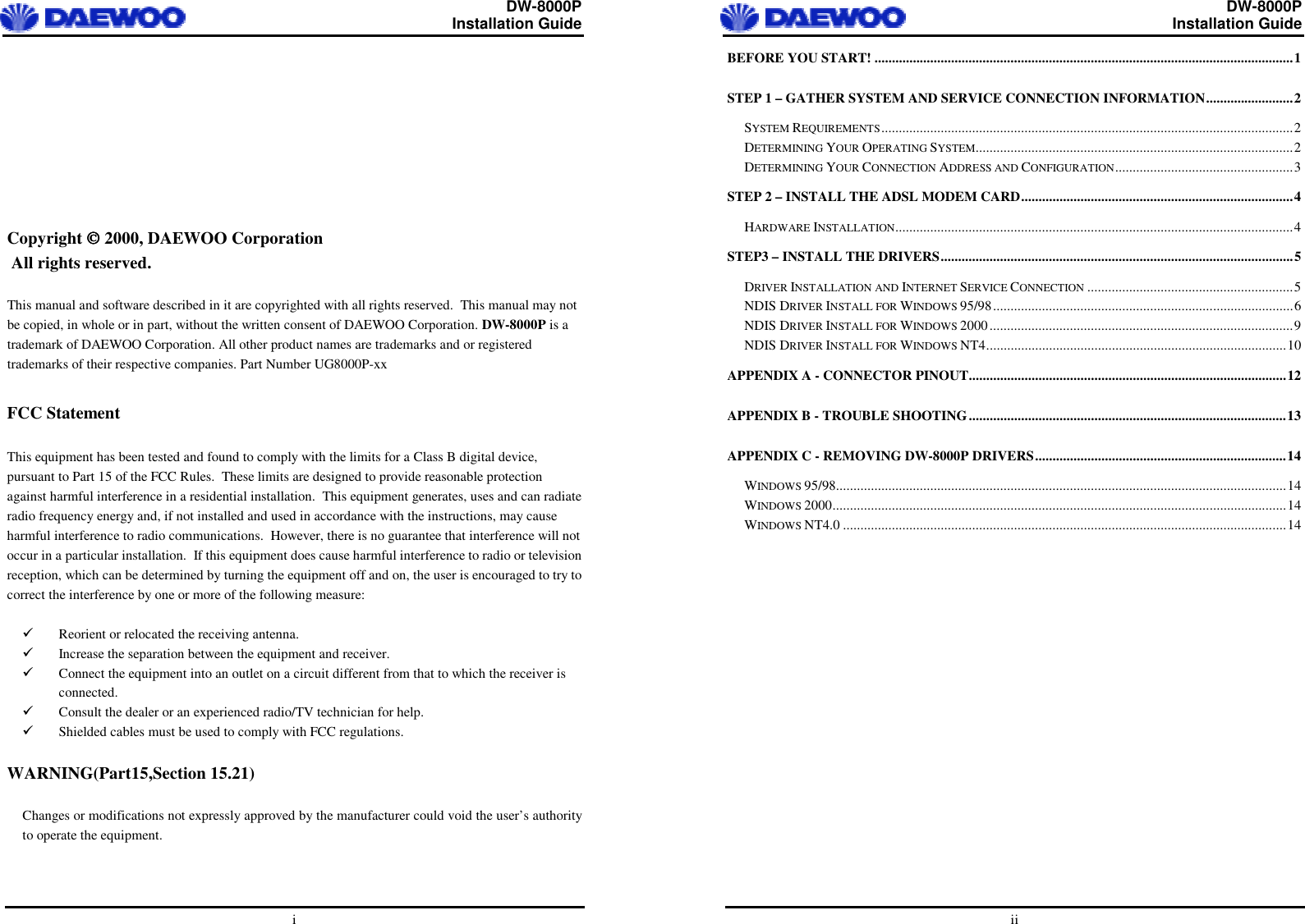  DW-8000P                                                         Installation Guide  i          Copyright  2000, DAEWOO Corporation  All rights reserved.  This manual and software described in it are copyrighted with all rights reserved.  This manual may not be copied, in whole or in part, without the written consent of DAEWOO Corporation. DW-8000P is a trademark of DAEWOO Corporation. All other product names are trademarks and or registered trademarks of their respective companies. Part Number UG8000P-xx  FCC Statement  This equipment has been tested and found to comply with the limits for a Class B digital device, pursuant to Part 15 of the FCC Rules.  These limits are designed to provide reasonable protection against harmful interference in a residential installation.  This equipment generates, uses and can radiate radio frequency energy and, if not installed and used in accordance with the instructions, may cause harmful interference to radio communications.  However, there is no guarantee that interference will not occur in a particular installation.  If this equipment does cause harmful interference to radio or television reception, which can be determined by turning the equipment off and on, the user is encouraged to try to correct the interference by one or more of the following measure:    Reorient or relocated the receiving antenna.   Increase the separation between the equipment and receiver.   Connect the equipment into an outlet on a circuit different from that to which the receiver is connected.   Consult the dealer or an experienced radio/TV technician for help.   Shielded cables must be used to comply with FCC regulations.  WARNING(Part15,Section 15.21)  Changes or modifications not expressly approved by the manufacturer could void the user’s authority to operate the equipment.   DW-8000P                                                         Installation Guide  ii BEFORE YOU START! ........................................................................................................................1/STEP 1 – GATHER SYSTEM AND SERVICE CONNECTION INFORMATION.........................2/SYSTEM REQUIREMENTS......................................................................................................................2/DETERMINING YOUR OPERATING SYSTEM...........................................................................................2/DETERMINING YOUR CONNECTION ADDRESS AND CONFIGURATION...................................................3/STEP 2 – INSTALL THE ADSL MODEM CARD..............................................................................4/HARDWARE INSTALLATION..................................................................................................................4/STEP3 – INSTALL THE DRIVERS.....................................................................................................5/DRIVER INSTALLATION AND INTERNET SERVICE CONNECTION ...........................................................5/NDIS DRIVER INSTALL FOR WINDOWS 95/98......................................................................................6/NDIS DRIVER INSTALL FOR WINDOWS 2000.......................................................................................9/NDIS DRIVER INSTALL FOR WINDOWS NT4......................................................................................10/APPENDIX A - CONNECTOR PINOUT...........................................................................................12/APPENDIX B - TROUBLE SHOOTING...........................................................................................13/APPENDIX C - REMOVING DW-8000P DRIVERS........................................................................14/WINDOWS 95/98.................................................................................................................................14/WINDOWS 2000..................................................................................................................................14/WINDOWS NT4.0 ...............................................................................................................................14/