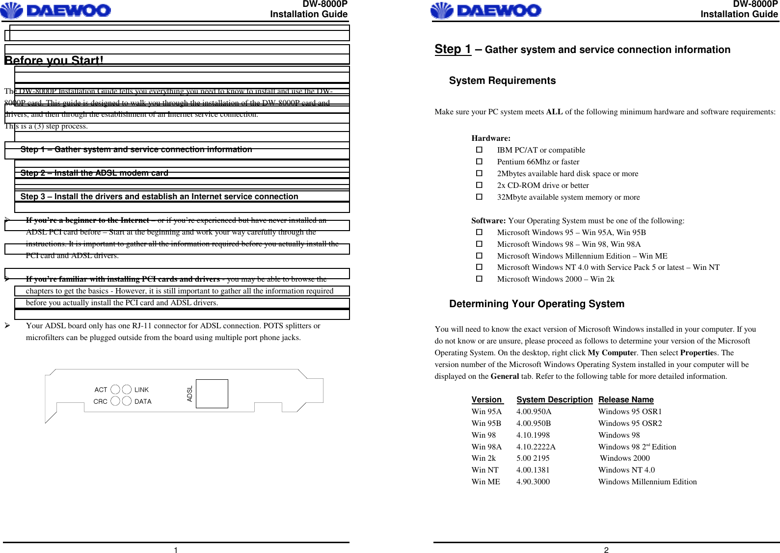  DW-8000P                                                         Installation Guide  1  Before you Start!  The DW-8000P Installation Guide tells you everything you need to know to install and use the DW-8000P card. This guide is designed to walk you through the installation of the DW-8000P card and drivers, and then through the establishment of an Internet service connection. This is a (3) step process.  Step 1 – Gather system and service connection information  Step 2 – Install the ADSL modem card  Step 3 – Install the drivers and establish an Internet service connection    If you’re a beginner to the Internet – or if you’re experienced but have never installed an ADSL PCI card before – Start at the beginning and work your way carefully through the instructions. It is important to gather all the information required before you actually install the PCI card and ADSL drivers.    If you’re familiar with installing PCI cards and drivers - you may be able to browse the chapters to get the basics - However, it is still important to gather all the information required before you actually install the PCI card and ADSL drivers.    Your ADSL board only has one RJ-11 connector for ADSL connection. POTS splitters or microfilters can be plugged outside from the board using multiple port phone jacks.   hkzshj{jyjspurkh{h  DW-8000P                                                         Installation Guide  2 Step 1 – Gather system and service connection information  System Requirements  Make sure your PC system meets ALL of the following minimum hardware and software requirements:  Hardware:   IBM PC/AT or compatible   Pentium 66Mhz or faster   2Mbytes available hard disk space or more   2x CD-ROM drive or better   32Mbyte available system memory or more  Software: Your Operating System must be one of the following:   Microsoft Windows 95 – Win 95A, Win 95B   Microsoft Windows 98 – Win 98, Win 98A   Microsoft Windows Millennium Edition – Win ME   Microsoft Windows NT 4.0 with Service Pack 5 or latest – Win NT   Microsoft Windows 2000 – Win 2k  Determining Your Operating System  You will need to know the exact version of Microsoft Windows installed in your computer. If you do not know or are unsure, please proceed as follows to determine your version of the Microsoft Operating System. On the desktop, right click My Computer. Then select Properties. The version number of the Microsoft Windows Operating System installed in your computer will be displayed on the General tab. Refer to the following table for more detailed information.  Version  System Description  Release Name  Win 95A   4.00.950A   Windows 95 OSR1 Win 95B   4.00.950B   Windows 95 OSR2 Win 98   4.10.1998   Windows 98 Win 98A   4.10.2222A   Windows 98 2nd Edition Win 2k  5.00 2195                        Windows 2000 Win NT   4.00.1381   Windows NT 4.0  Win ME  4.90.3000  Windows Millennium Edition     