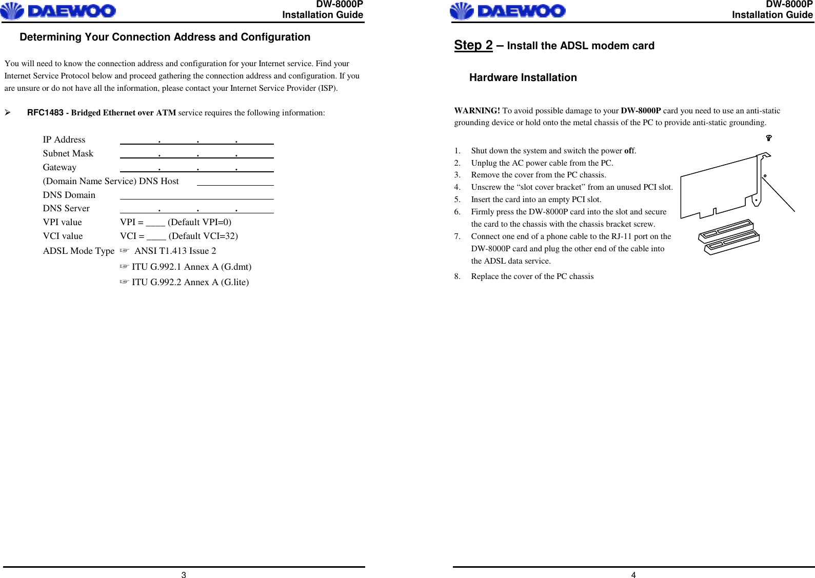  DW-8000P                                                         Installation Guide  3 Determining Your Connection Address and Configuration  You will need to know the connection address and configuration for your Internet service. Find your Internet Service Protocol below and proceed gathering the connection address and configuration. If you are unsure or do not have all the information, please contact your Internet Service Provider (ISP).    RFC1483 - Bridged Ethernet over ATM service requires the following information:  IP Address    .   .   .   Subnet Mask    . . .  Gateway     . . .  (Domain Name Service) DNS Host       DNS Domain      DNS Server    . . .  VPI value  VPI = ____ (Default VPI=0) VCI value  VCI = ____ (Default VCI=32) ADSL Mode Type  ANSI T1.413 Issue 2   ITU G.992.1 Annex A (G.dmt)   ITU G.992.2 Annex A (G.lite)   DW-8000P                                                         Installation Guide  4 Step 2 – Install the ADSL modem card  Hardware Installation  WARNING! To avoid possible damage to your DW-8000P card you need to use an anti-static grounding device or hold onto the metal chassis of the PC to provide anti-static grounding.  1.  Shut down the system and switch the power off. 2.  Unplug the AC power cable from the PC. 3.  Remove the cover from the PC chassis. 4.  Unscrew the “slot cover bracket” from an unused PCI slot. 5.  Insert the card into an empty PCI slot. 6.  Firmly press the DW-8000P card into the slot and secure the card to the chassis with the chassis bracket screw. 7.  Connect one end of a phone cable to the RJ-11 port on the DW-8000P card and plug the other end of the cable into the ADSL data service. 8.  Replace the cover of the PC chassis         