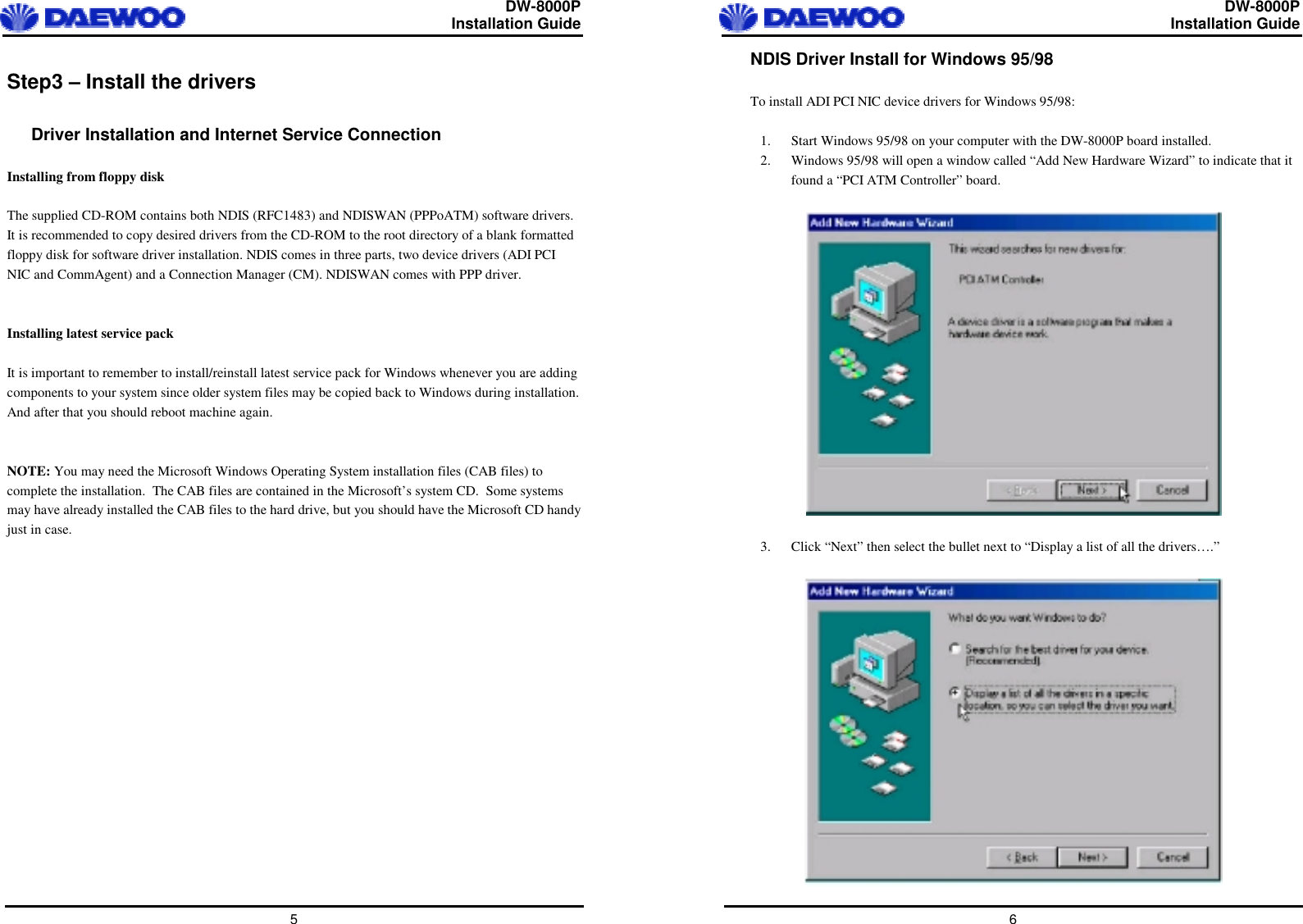  DW-8000P                                                         Installation Guide  5 Step3 – Install the drivers  Driver Installation and Internet Service Connection  Installing from floppy disk  The supplied CD-ROM contains both NDIS (RFC1483) and NDISWAN (PPPoATM) software drivers. It is recommended to copy desired drivers from the CD-ROM to the root directory of a blank formatted floppy disk for software driver installation. NDIS comes in three parts, two device drivers (ADI PCI NIC and CommAgent) and a Connection Manager (CM). NDISWAN comes with PPP driver.   Installing latest service pack  It is important to remember to install/reinstall latest service pack for Windows whenever you are adding components to your system since older system files may be copied back to Windows during installation. And after that you should reboot machine again.   NOTE: You may need the Microsoft Windows Operating System installation files (CAB files) to complete the installation.  The CAB files are contained in the Microsoft’s system CD.  Some systems may have already installed the CAB files to the hard drive, but you should have the Microsoft CD handy just in case.    DW-8000P                                                         Installation Guide  6 NDIS Driver Install for Windows 95/98  To install ADI PCI NIC device drivers for Windows 95/98:  1.  Start Windows 95/98 on your computer with the DW-8000P board installed. 2.  Windows 95/98 will open a window called “Add New Hardware Wizard” to indicate that it found a “PCI ATM Controller” board.    3.  Click “Next” then select the bullet next to “Display a list of all the drivers….”   