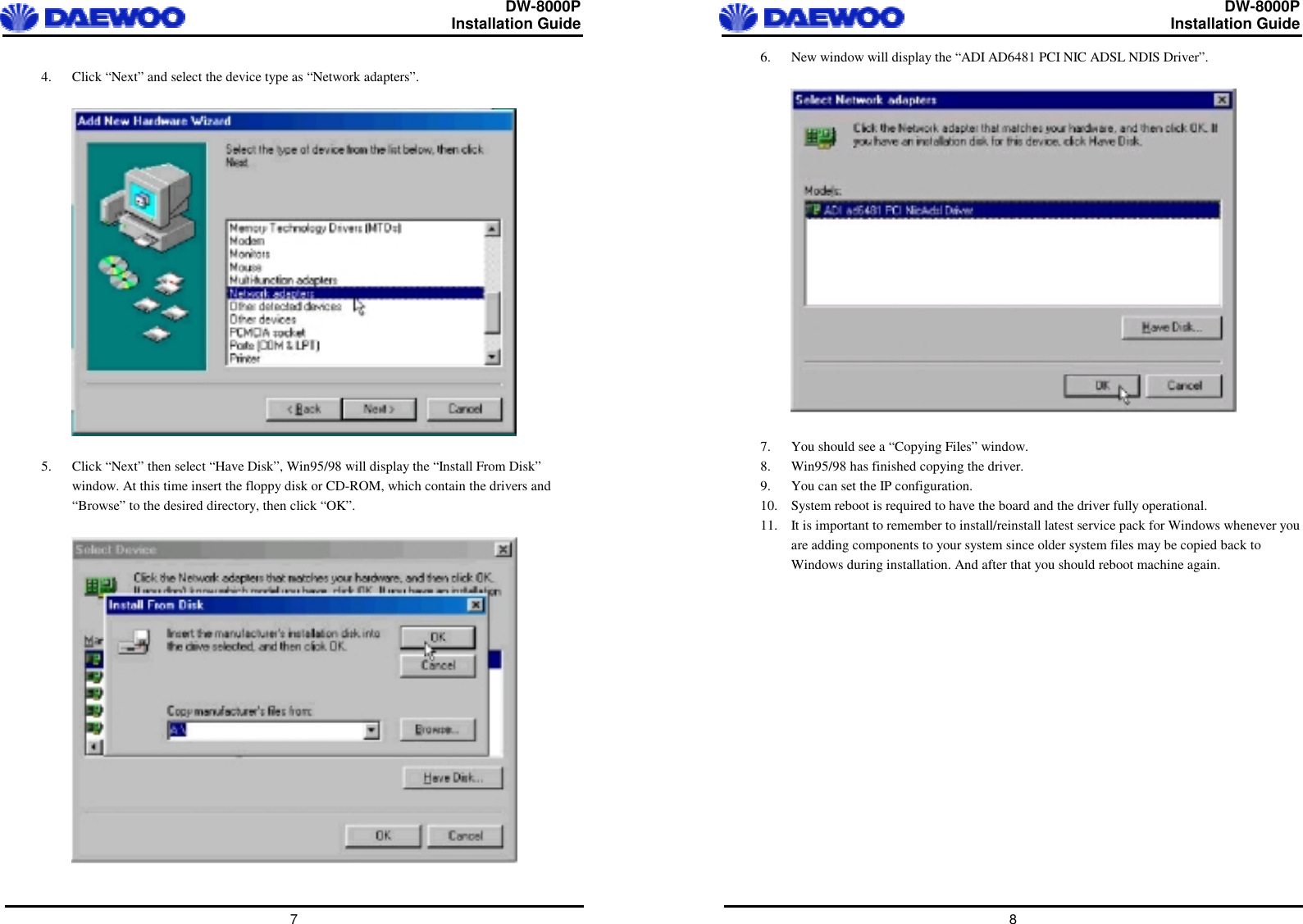  DW-8000P                                                         Installation Guide  7  4.  Click “Next” and select the device type as “Network adapters”.    5.  Click “Next” then select “Have Disk”, Win95/98 will display the “Install From Disk” window. At this time insert the floppy disk or CD-ROM, which contain the drivers and “Browse” to the desired directory, then click “OK”.     DW-8000P                                                         Installation Guide  8 6.  New window will display the “ADI AD6481 PCI NIC ADSL NDIS Driver”.    7.  You should see a “Copying Files” window. 8.  Win95/98 has finished copying the driver. 9.  You can set the IP configuration. 10.  System reboot is required to have the board and the driver fully operational. 11.  It is important to remember to install/reinstall latest service pack for Windows whenever you are adding components to your system since older system files may be copied back to Windows during installation. And after that you should reboot machine again.   