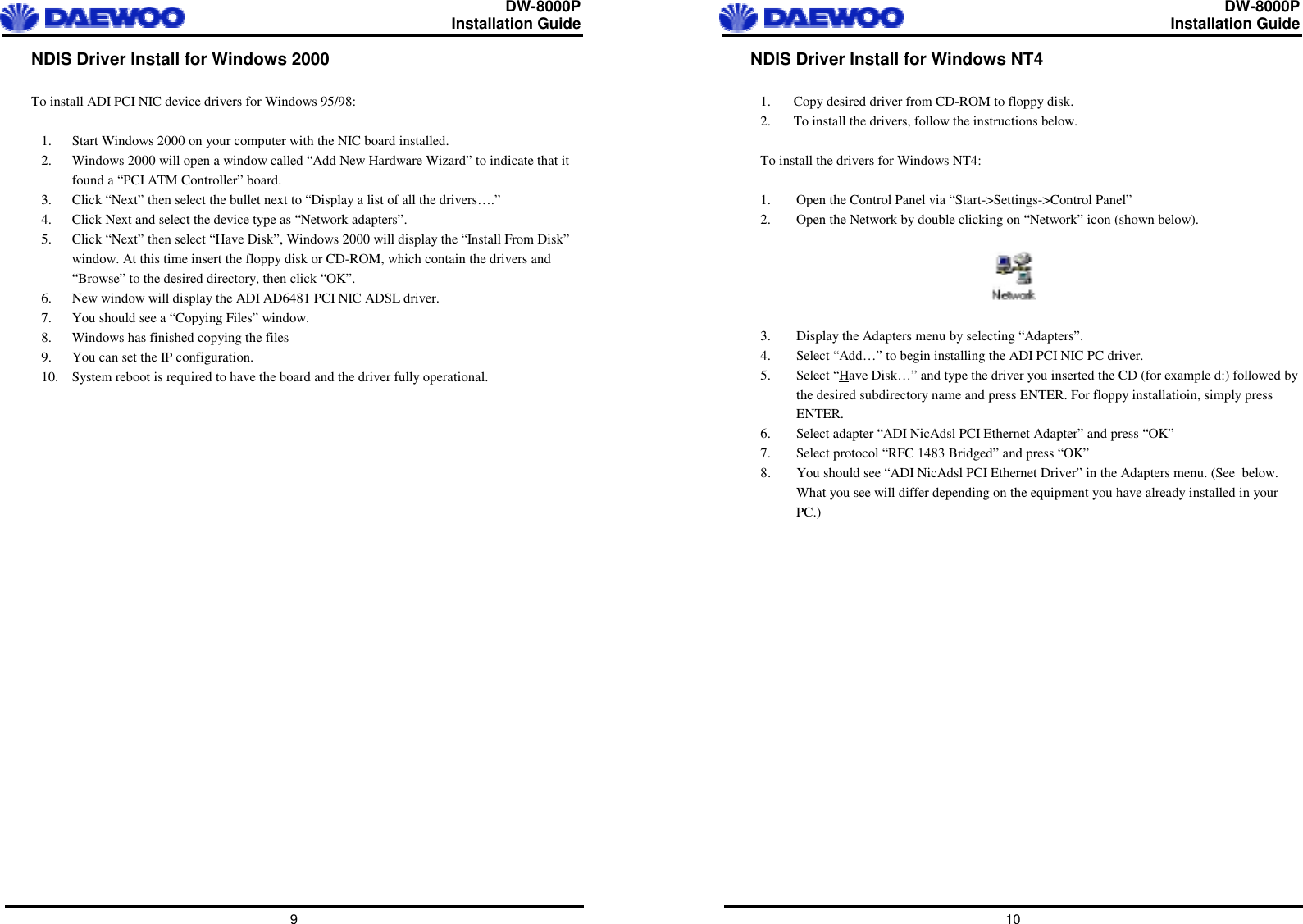  DW-8000P                                                         Installation Guide  9 NDIS Driver Install for Windows 2000  To install ADI PCI NIC device drivers for Windows 95/98:  1.  Start Windows 2000 on your computer with the NIC board installed. 2.  Windows 2000 will open a window called “Add New Hardware Wizard” to indicate that it found a “PCI ATM Controller” board. 3.  Click “Next” then select the bullet next to “Display a list of all the drivers….” 4.  Click Next and select the device type as “Network adapters”. 5.  Click “Next” then select “Have Disk”, Windows 2000 will display the “Install From Disk” window. At this time insert the floppy disk or CD-ROM, which contain the drivers and “Browse” to the desired directory, then click “OK”. 6.  New window will display the ADI AD6481 PCI NIC ADSL driver. 7.  You should see a “Copying Files” window. 8.  Windows has finished copying the files 9.  You can set the IP configuration. 10.  System reboot is required to have the board and the driver fully operational.    DW-8000P                                                         Installation Guide  10 NDIS Driver Install for Windows NT4  1.  Copy desired driver from CD-ROM to floppy disk. 2.  To install the drivers, follow the instructions below.  To install the drivers for Windows NT4:  1.  Open the Control Panel via “Start-&gt;Settings-&gt;Control Panel” 2.  Open the Network by double clicking on “Network” icon (shown below).    3.  Display the Adapters menu by selecting “Adapters”. 4. Select “Add…” to begin installing the ADI PCI NIC PC driver. 5. Select “Have Disk…” and type the driver you inserted the CD (for example d:) followed by the desired subdirectory name and press ENTER. For floppy installatioin, simply press ENTER. 6.  Select adapter “ADI NicAdsl PCI Ethernet Adapter” and press “OK” 7.  Select protocol “RFC 1483 Bridged” and press “OK” 8.  You should see “ADI NicAdsl PCI Ethernet Driver” in the Adapters menu. (See  below. What you see will differ depending on the equipment you have already installed in your PC.)  