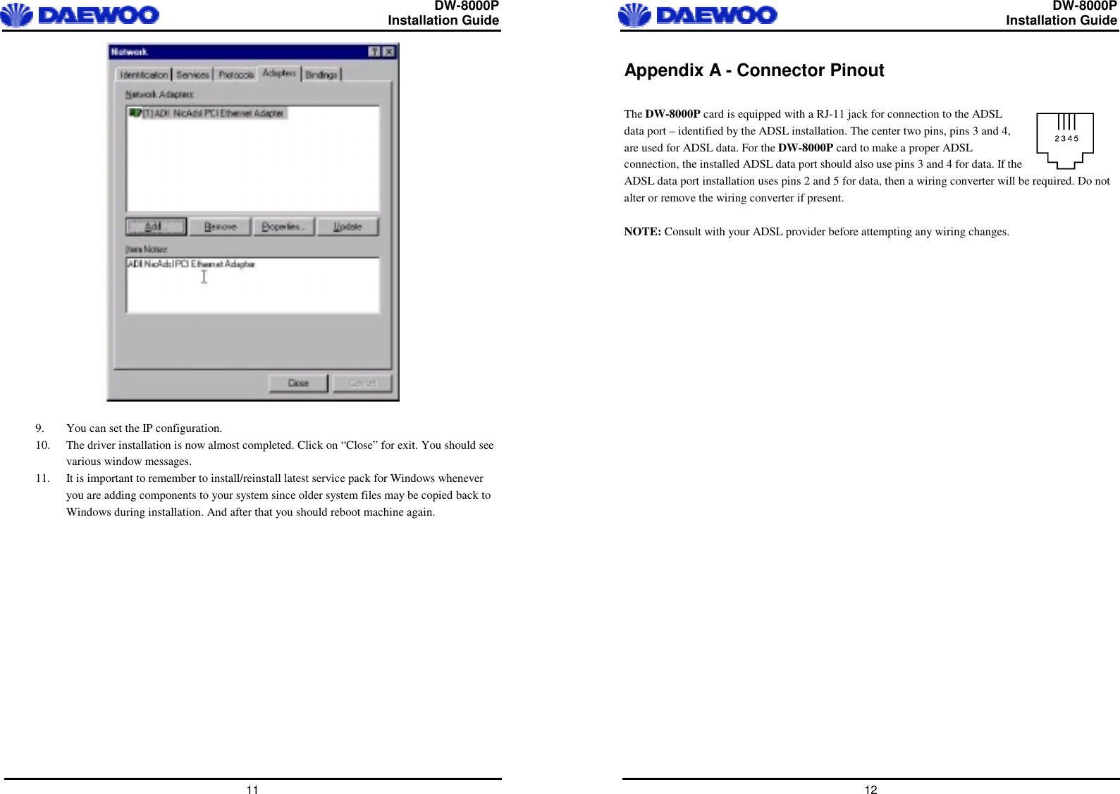  DW-8000P                                                         Installation Guide  11   9.  You can set the IP configuration. 10.  The driver installation is now almost completed. Click on “Close” for exit. You should see various window messages. 11.  It is important to remember to install/reinstall latest service pack for Windows whenever you are adding components to your system since older system files may be copied back to Windows during installation. And after that you should reboot machine again.    DW-8000P                                                         Installation Guide  12 Appendix A - Connector Pinout  The DW-8000P card is equipped with a RJ-11 jack for connection to the ADSL data port – identified by the ADSL installation. The center two pins, pins 3 and 4, are used for ADSL data. For the DW-8000P card to make a proper ADSL connection, the installed ADSL data port should also use pins 3 and 4 for data. If the ADSL data port installation uses pins 2 and 5 for data, then a wiring converter will be required. Do not alter or remove the wiring converter if present.  NOTE: Consult with your ADSL provider before attempting any wiring changes.    