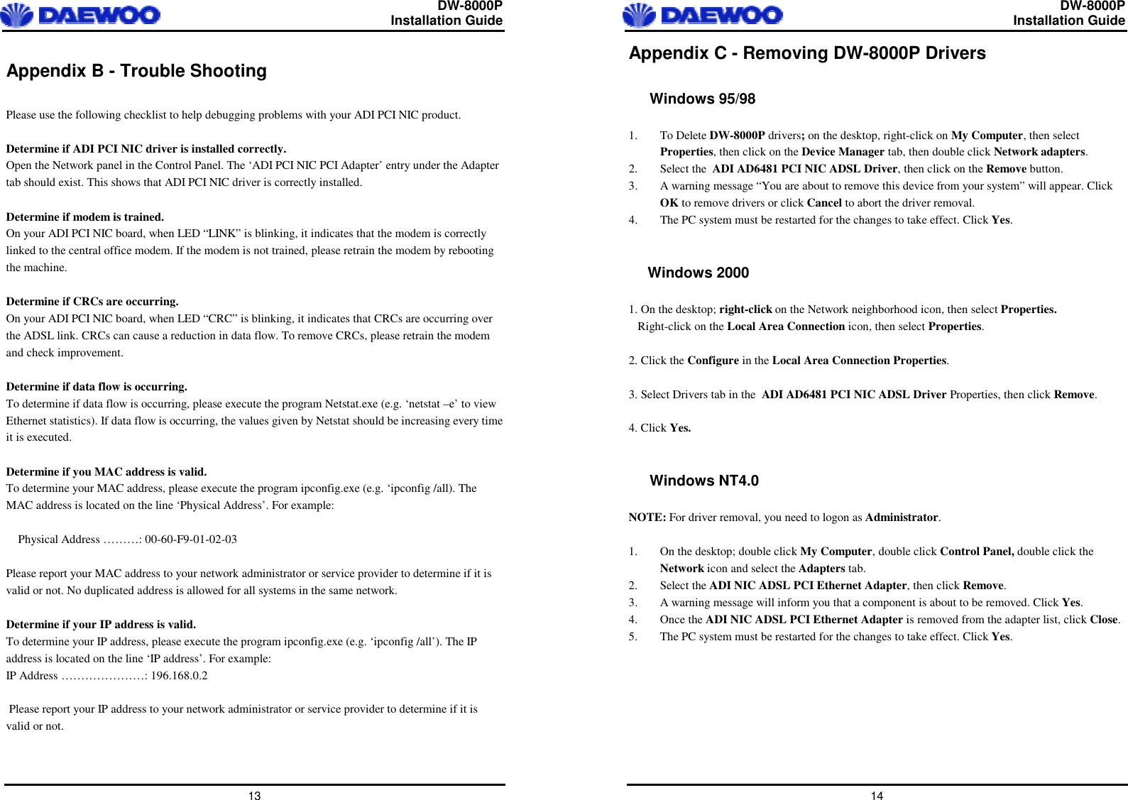  DW-8000P                                                         Installation Guide  13 Appendix B - Trouble Shooting   Please use the following checklist to help debugging problems with your ADI PCI NIC product.  Determine if ADI PCI NIC driver is installed correctly. Open the Network panel in the Control Panel. The ‘ADI PCI NIC PCI Adapter’ entry under the Adapter tab should exist. This shows that ADI PCI NIC driver is correctly installed.  Determine if modem is trained. On your ADI PCI NIC board, when LED “LINK” is blinking, it indicates that the modem is correctly linked to the central office modem. If the modem is not trained, please retrain the modem by rebooting the machine.  Determine if CRCs are occurring. On your ADI PCI NIC board, when LED “CRC” is blinking, it indicates that CRCs are occurring over the ADSL link. CRCs can cause a reduction in data flow. To remove CRCs, please retrain the modem and check improvement.  Determine if data flow is occurring. To determine if data flow is occurring, please execute the program Netstat.exe (e.g. ‘netstat –e’ to view Ethernet statistics). If data flow is occurring, the values given by Netstat should be increasing every time it is executed.  Determine if you MAC address is valid. To determine your MAC address, please execute the program ipconfig.exe (e.g. ‘ipconfig /all). The MAC address is located on the line ‘Physical Address’. For example:      Physical Address ………: 00-60-F9-01-02-03  Please report your MAC address to your network administrator or service provider to determine if it is valid or not. No duplicated address is allowed for all systems in the same network.  Determine if your IP address is valid. To determine your IP address, please execute the program ipconfig.exe (e.g. ‘ipconfig /all’). The IP address is located on the line ‘IP address’. For example: IP Address …………………: 196.168.0.2   Please report your IP address to your network administrator or service provider to determine if it is valid or not.    DW-8000P                                                         Installation Guide  14 Appendix C - Removing DW-8000P Drivers  Windows 95/98   1. To Delete DW-8000P drivers; on the desktop, right-click on My Computer, then select Properties, then click on the Device Manager tab, then double click Network adapters. 2. Select the  ADI AD6481 PCI NIC ADSL Driver, then click on the Remove button. 3.  A warning message “You are about to remove this device from your system” will appear. Click OK to remove drivers or click Cancel to abort the driver removal.  4.  The PC system must be restarted for the changes to take effect. Click Yes.    Windows 2000  1. On the desktop; right-click on the Network neighborhood icon, then select Properties.    Right-click on the Local Area Connection icon, then select Properties.  2. Click the Configure in the Local Area Connection Properties.  3. Select Drivers tab in the  ADI AD6481 PCI NIC ADSL Driver Properties, then click Remove.  4. Click Yes.   Windows NT4.0   NOTE: For driver removal, you need to logon as Administrator.  1.  On the desktop; double click My Computer, double click Control Panel, double click the Network icon and select the Adapters tab. 2. Select the ADI NIC ADSL PCI Ethernet Adapter, then click Remove. 3.  A warning message will inform you that a component is about to be removed. Click Yes.  4. Once the ADI NIC ADSL PCI Ethernet Adapter is removed from the adapter list, click Close.  5.  The PC system must be restarted for the changes to take effect. Click Yes.    