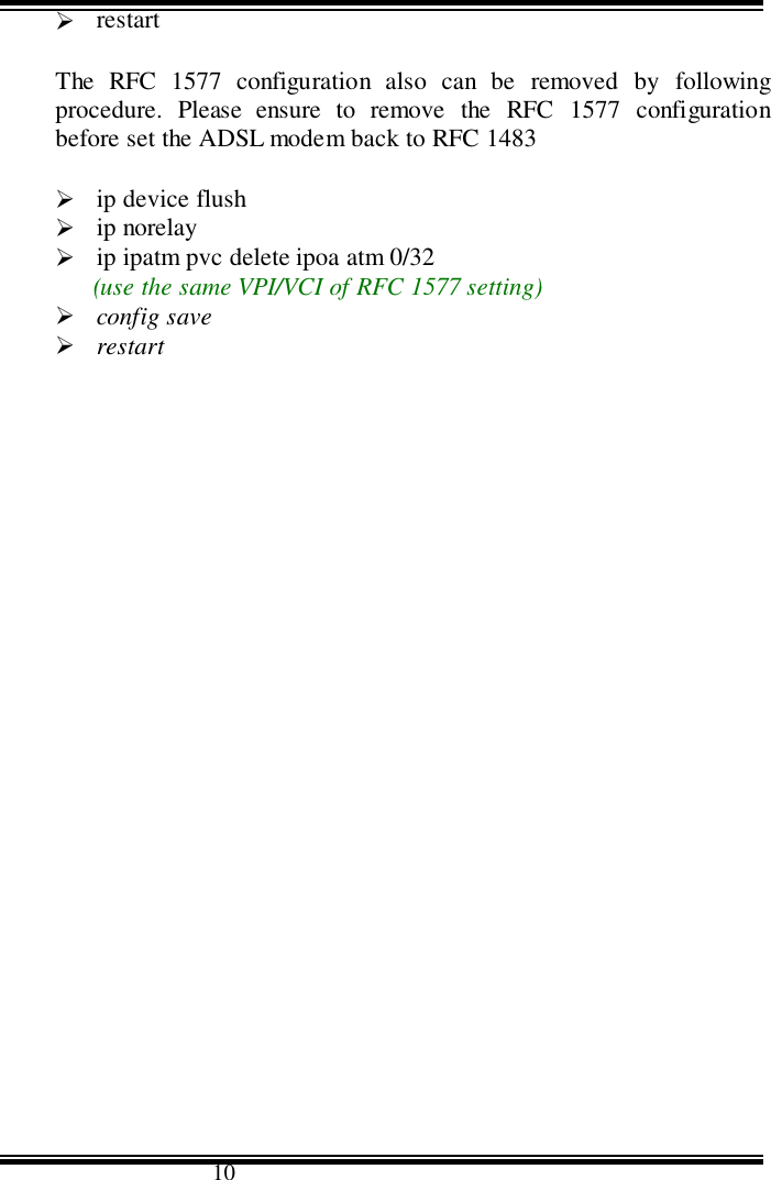                                      10&quot; restartThe RFC 1577 configuration also can be removed by followingprocedure. Please ensure to remove the RFC 1577 configurationbefore set the ADSL modem back to RFC 1483&quot; ip device flush&quot; ip norelay&quot; ip ipatm pvc delete ipoa atm 0/32(use the same VPI/VCI of RFC 1577 setting)&quot; config save&quot; restart