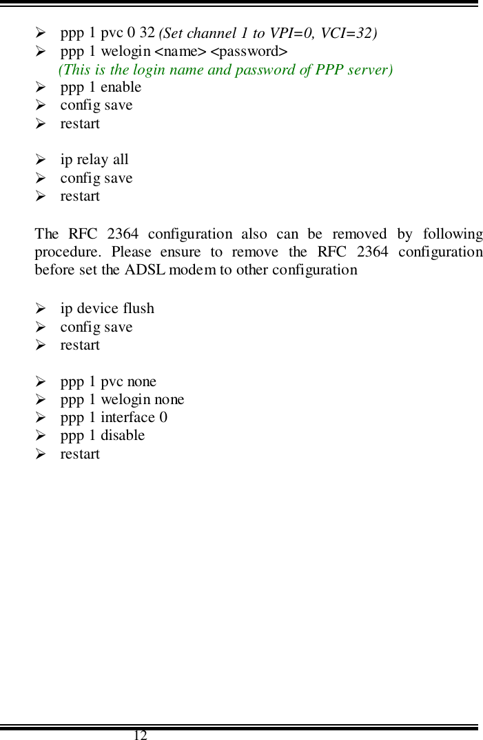                                      12&quot; ppp 1 pvc 0 32 (Set channel 1 to VPI=0, VCI=32)&quot; ppp 1 welogin &lt;name&gt; &lt;password&gt;(This is the login name and password of PPP server)&quot; ppp 1 enable&quot; config save&quot; restart&quot; ip relay all&quot; config save&quot; restartThe RFC 2364 configuration also can be removed by followingprocedure. Please ensure to remove the RFC 2364 configurationbefore set the ADSL modem to other configuration&quot; ip device flush&quot; config save&quot; restart&quot; ppp 1 pvc none&quot; ppp 1 welogin none&quot; ppp 1 interface 0&quot; ppp 1 disable&quot; restart