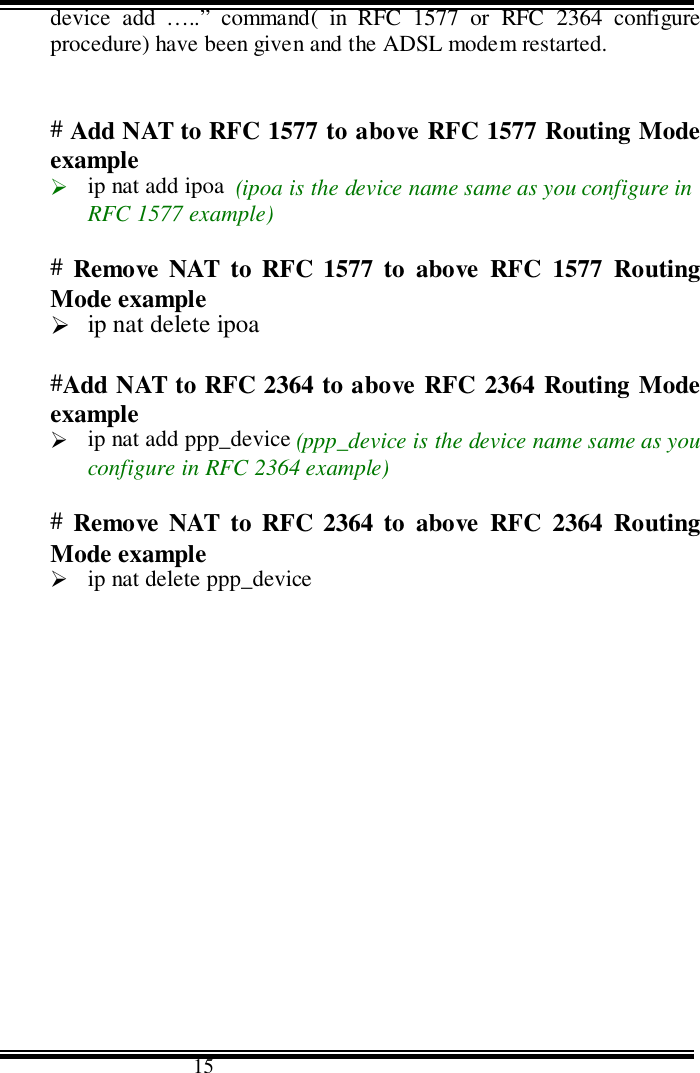                                      15device add …..” command( in RFC 1577 or RFC 2364 configureprocedure) have been given and the ADSL modem restarted.# Add NAT to RFC 1577 to above RFC 1577 Routing Modeexample&quot; ip nat add ipoa  (ipoa is the device name same as you configure inRFC 1577 example)#  Remove NAT to RFC 1577 to above RFC 1577 RoutingMode example&quot; ip nat delete ipoa#Add NAT to RFC 2364 to above RFC 2364 Routing Modeexample&quot; ip nat add ppp_device (ppp_device is the device name same as youconfigure in RFC 2364 example)#  Remove NAT to RFC 2364 to above RFC 2364 RoutingMode example&quot; ip nat delete ppp_device