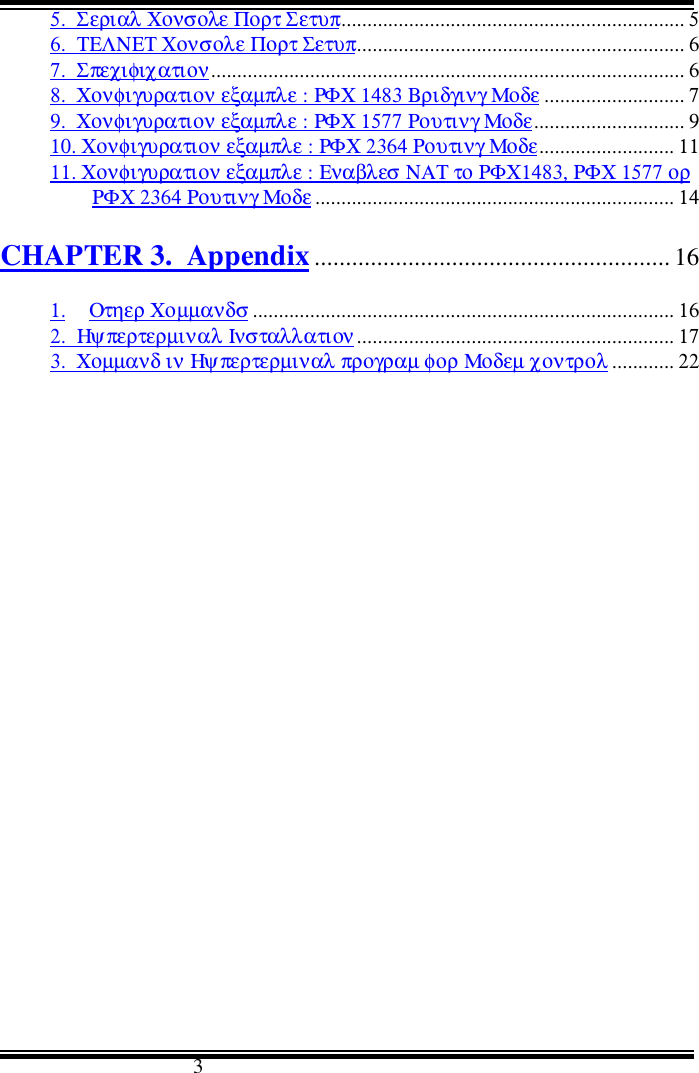                                      35.  Σεριαλ Χονσολε Πορτ Σετυπ.................................................................. 56.  ΤΕΛΝΕΤ Χονσολε Πορτ Σετυπ............................................................... 67.  Σπεχιφιχατιον........................................................................................... 68.  Χονφιγυρατιον εξαµπλε : ΡΦΧ 1483 Βριδγινγ Μοδε ........................... 79.  Χονφιγυρατιον εξαµπλε : ΡΦΧ 1577 Ρουτινγ Μοδε............................. 910. Χονφιγυρατιον εξαµπλε : ΡΦΧ 2364 Ρουτινγ Μοδε.......................... 1111. Χονφιγυρατιον εξαµπλε : Εναβλεσ ΝΑΤ το ΡΦΧ1483, ΡΦΧ 1577 ορΡΦΧ 2364 Ρουτινγ Μοδε ..................................................................... 14CHAPTER 3.  Appendix......................................................... 161. Οτηερ Χοµµανδσ ................................................................................. 162.  Ηψπερτερµιναλ Ινσταλλατιον............................................................. 173.  Χοµµανδ ιν Ηψπερτερµιναλ προγραµ φορ Μοδεµ χοντρολ ............ 22