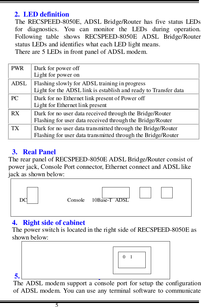                                      52.  LED definitionThe RECSPEED-8050E, ADSL Bridge/Router has five status LEDsfor diagnostics. You can monitor the LEDs during operation.Following table shows RECSPEED-8050E ADSL Bridge/Routerstatus LEDs and identifies what each LED light means.There are 5 LEDs in front panel of ADSL modem.PWR Dark for power offLight for power onADSL Flashing slowly for ADSL training in progressLight for the ADSL link is establish and ready to Transfer dataPC Dark for no Ethernet link present of Power offLight for Ethernet link presentRX Dark for no user data received through the Bridge/RouterFlashing for user data received through the Bridge/RouterTX Dark for no user data transmitted through the Bridge/RouterFlashing for user data transmitted through the Bridge/Router3. Real PanelThe rear panel of RECSPEED-8050E ADSL Bridge/Router consist ofpower jack, Console Port connector, Ethernet connect and ADSL likejack as shown below:4. Right side of cabinetThe power switch is located in the right side of RECSPEED-8050E asshown below:5.  Serial Console Port SetupThe ADSL modem support a console port for setup the configurationof ADSL modem. You can use any terminal software to communicate   DC 9V                        Console     10Base-T  ADSL0    1