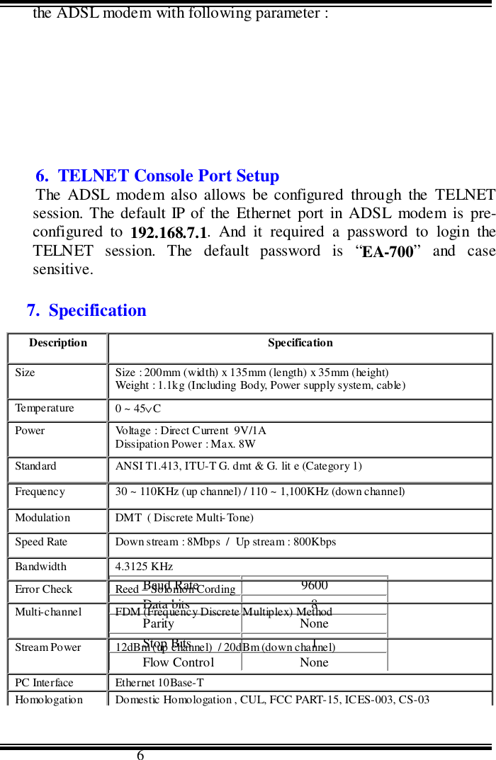                                      6the ADSL modem with following parameter :6.  TELNET Console Port SetupThe ADSL modem also allows be configured through the TELNETsession. The default IP of the Ethernet port in ADSL modem is pre-configured to 192.168.7.1. And it required a password to login theTELNET session. The default password is “EA-700” and casesensitive.7.  SpecificationBaud Rate 9600Data bits 8Parity NoneStop Bits 1Flow Control NoneDescription SpecificationSize Size : 200mm (width) x 135mm (length) x 35mm (height)Weight : 1.1kg (Including Body, Power supply system, cable)Temperature 0 ~ 45∨CPower Voltage : Direct Current  9V/1ADissipation Power : Max. 8WStandard ANSI T1.413, ITU-T G. dmt &amp; G. lit e (Category 1)Frequency 30 ~ 110KHz (up channel) / 110 ~ 1,100KHz (down channel)Modulation DMT  ( Discrete Multi-Tone)Speed Rate Down stream : 8Mbps  /  Up stream : 800KbpsBandwidth 4.3125 KHzError Check Reed – Solomon CordingMulti-channel FDM (Frequency Discrete Multiplex) MethodStream Power 12dBm (up channel)  / 20dBm (down channel)PC Interface Ethernet 10Base-THo mo logation Domestic Homologation , CUL, FCC PART-15, ICES-003, CS-03