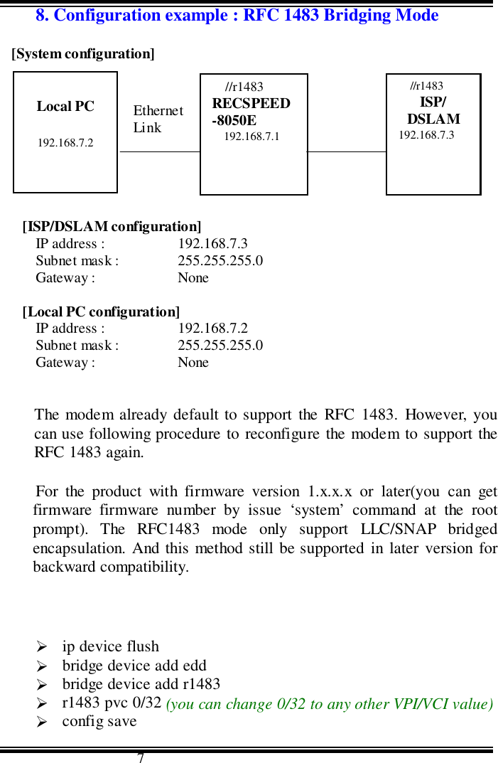                                      78. Configuration example : RFC 1483 Bridging Mode[System configuration]       Ethernet                    ADSLLink                       Link[ISP/DSLAM configuration]IP address : 192.168.7.3Subnet mask : 255.255.255.0Gateway : None[Local PC configuration]IP address : 192.168.7.2Subnet mask : 255.255.255.0Gateway : NoneThe modem already default to support the RFC 1483. However, youcan use following procedure to reconfigure the modem to support theRFC 1483 again.For the product with firmware version 1.x.x.x or later(you can getfirmware firmware number by issue ‘system’ command at the rootprompt). The RFC1483 mode only support LLC/SNAP bridgedencapsulation. And this method still be supported in later version forbackward compatibility.&quot; ip device flush&quot; bridge device add edd&quot; bridge device add r1483&quot; r1483 pvc 0/32 (you can change 0/32 to any other VPI/VCI value)&quot; config saveLocal PC192.168.7.2//r1483RECSPEED-8050E192.168.7.1//r1483ISP/DSLAM192.168.7.3