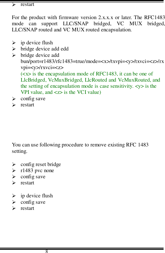                                      8&quot; restartFor the product with firmware version 2.x.x.x or later. The RFC1483mode can support LLC/SNAP bridged, VC MUX bridged,LLC/SNAP routed and VC MUX routed encapsulation.&quot; ip device flush&quot; bridge device add edd&quot; bridge device addbun/port=r1483/rfc1483=true/mode=&lt;x&gt;/txvpi=&lt;y&gt;/txvci=&lt;z&gt;/rxvpi=&lt;y&gt;/rxvci=&lt;z&gt;(&lt;x&gt; is the encapsulation mode of RFC1483, it can be one ofLlcBridged, VcMuxBridged, LlcRouted and VcMuxRouted, andthe setting of encapsulation mode is case sensitivity. &lt;y&gt; is theVPI value, and &lt;z&gt; is the VCI value)&quot; config save&quot; restartYou can use following procedure to remove existing RFC 1483setting.&quot; config reset bridge&quot; r1483 pvc none&quot; config save&quot; restart&quot; ip device flush&quot; config save&quot; restart