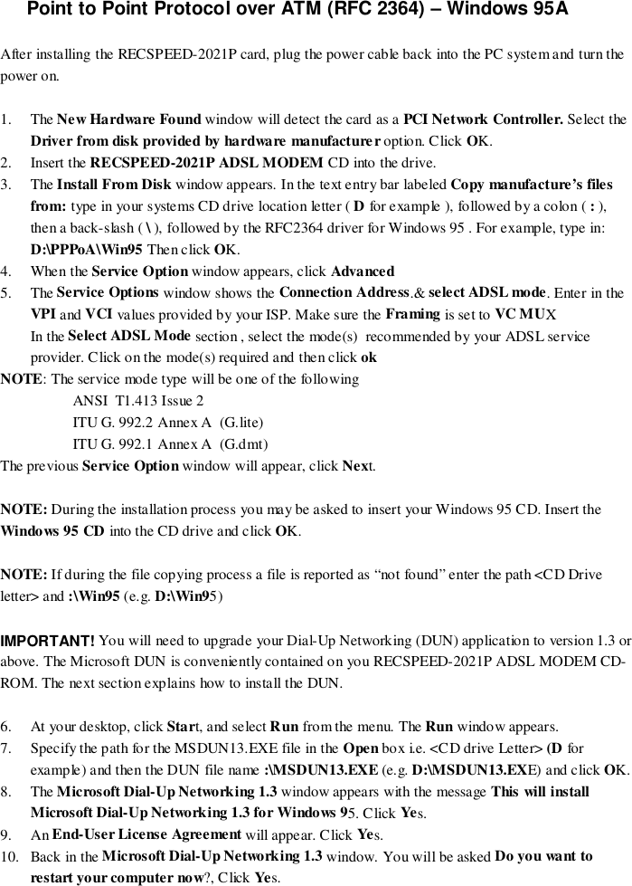 Point to Point Protocol over ATM (RFC 2364) – Windows 95AAfter installing the RECSPEED-2021P card, plug the power cable back into the PC system and turn thepower on.1. The New Ha rdwa re  Found window will detect the card as a PCI Network Controller. Select theDriver from disk provided by hardware manufacturer option. Click OK.2. Insert the RECSPEED-2021P ADSL MODEM CD into the drive.3. The Install From Disk window appears. In the text entry bar labeled Copy manufacture’s filesfrom: type in your systems CD drive location letter ( D for example ), followed by a colon ( : ),then a back-slash ( \ ), followed by the RFC2364 driver for Windows 95 . For example, type in:D:\PPPoA\Win95 Then click OK.4. When the Service Option window appears, click Advanced5. The Service Options window shows the Connection Address.&amp; select ADSL mode. Enter in theVPI and VCI values provided by your ISP. Make sure the Framing is set to VC MUXIn the Select ADSL Mode section , select the mode(s)  recommended by your ADSL serviceprovider. Click on the mode(s) required and then click ok    NOTE: The service mode type will be one of the followingANSI  T1.413 Issue 2ITU G. 992.2 Annex A  (G.lite)ITU G. 992.1 Annex A  (G.dmt)The previous Service Option window will appear, click Next.NOTE: During the installation process you may be asked to insert your Windows 95 CD. Insert theWindows 95 CD into the CD drive and click OK.NOTE: If during the file copying process a file is reported as “not found” enter the path &lt;CD Driveletter&gt; and :\Win95 (e.g. D:\Win95)IMPORTANT! You will need to upgrade your Dial-Up Networking (DUN) application to version 1.3 orabove. The Microsoft DUN is conveniently contained on you RECSPEED-2021P ADSL MODEM CD-ROM. The next section explains how to install the DUN.6. At your desktop, click Start, and select Run from the menu. The Run window appears.7. Specify the path for the MSDUN13.EXE file in the Open box i.e. &lt;CD drive Letter&gt; (D forexample) and then the DUN file name :\MSDUN13.EXE (e.g. D:\MSDUN13.EXE) and click OK.8. The Microsoft Dial-Up Networking 1.3 window appears with the message This will installMicrosoft Dial-Up Networking 1.3 for Windows 95. Click Yes.9. An End-User License Agreement will appear. Click Yes.10. Back in the Microsoft Dial-Up Networking 1.3 window. You will be asked Do you want torestart your computer now?, Click Ye s.