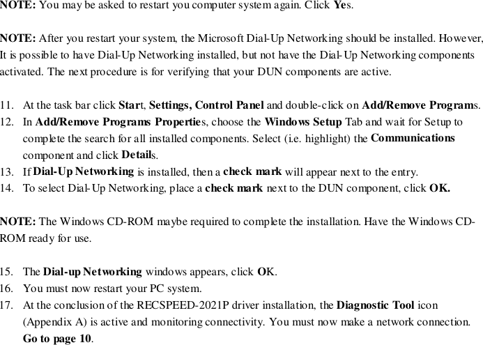 NOTE: You may be asked to restart you computer system again. Click Yes.NOTE: After you restart your system, the Microsoft Dial-Up Networking should be installed. However,It is possible to have Dial-Up Networking installed, but not have the Dial-Up Networking componentsactivated. The next procedure is for verifying that your DUN components are active.11. At the task bar click Start, Settings, Control Panel and double-click on Add/Remove Programs.12. In Add/Remove Programs Properties, choose the Windows Setup Tab and wait for Setup tocomplete the search for all installed components. Select (i.e. highlight) the Communicationscomponent and click Details.13. If Dial-Up Networking is installed, then a check mark will appear next to the entry.14. To select Dial-Up Networking, place a check mark next to the DUN component, click OK.NOTE: The Windows CD-ROM maybe required to complete the installation. Have the Windows CD-ROM ready for use.15. The Dial-up Networking windows appears, click OK.16. Yo u must now restart your PC system.17. At the conclusion of the RECSPEED-2021P driver installation, the Diagnostic Tool icon(Appendix A) is active and monitoring connectivity. You must now make a network connection.Go to page 10.