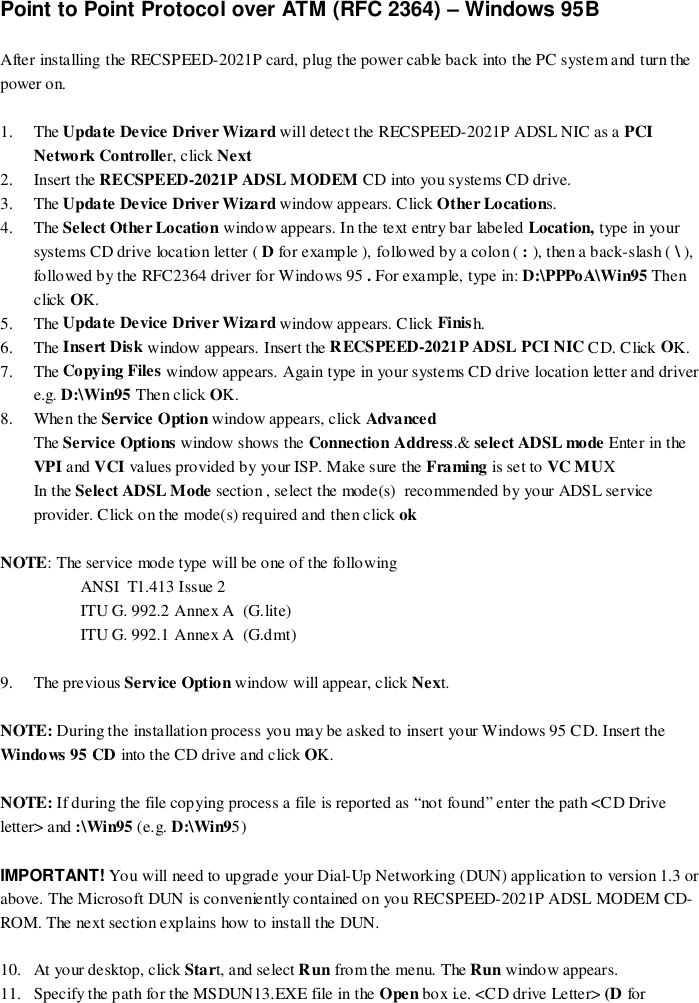 Point to Point Protocol over ATM (RFC 2364) – Windows 95BAfter installing the RECSPEED-2021P card, plug the power cable back into the PC system and turn thepower on.1. The Update Device Driver Wizard will detect the RECSPEED-2021P ADSL NIC as a PCINetwork Controller, click Next2. Insert the RECSPEED-2021P ADSL MODEM CD into you systems CD drive.3. The Update Device Driver Wizard window appears. Click Other Locations.4. The Select Other Location window appears. In the text entry bar labeled Location, type in yoursystems CD drive location letter ( D for example ), followed by a colon ( : ), then a back-slash ( \ ),followed by the RFC2364 driver for Windows 95 . For example, type in: D:\PPPoA\Win95 Thenclick OK.5. The Update Device Driver Wizard window appears. Click Finish.6. The Insert Disk window appears. Insert the RECSPEED-2021P ADSL PCI NIC CD. Click OK.7. The Copying Files window appears. Again type in your systems CD drive location letter and drivere.g. D:\Win95 Then click OK.8. When the Service Option window appears, click AdvancedThe Service Options window shows the Connection Address.&amp; select ADSL mode Enter in theVPI and VCI values provided by your ISP. Make sure the Framing is set to VC MUXIn the Select ADSL Mode section , select the mode(s)  recommended by your ADSL serviceprovider. Click on the mode(s) required and then click ok    NOTE: The service mode type will be one of the followingANSI  T1.413 Issue 2ITU G. 992.2 Annex A  (G.lite)ITU G. 992.1 Annex A  (G.dmt)9. The previous Service Option window will appear, click Next.NOTE: During the installation process you may be asked to insert your Windows 95 CD. Insert theWindows 95 CD into the CD drive and click OK.NOTE: If during the file copying process a file is reported as “not found” enter the path &lt;CD Driveletter&gt; and :\Win95 (e.g. D:\Win95)IMPORTANT! You will need to upgrade your Dial-Up Networking (DUN) application to version 1.3 orabove. The Microsoft DUN is conveniently contained on you RECSPEED-2021P ADSL MODEM CD-ROM. The next section explains how to install the DUN.10. At your desktop, click Start, and select Run from the menu. The Run window appears.11. Specify the path for the MSDUN13.EXE file in the Open box i.e. &lt;CD drive Letter&gt; (D for