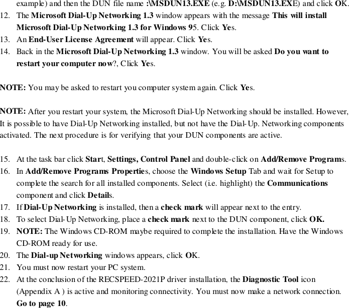 example) and then the DUN file name :\MSDUN13.EXE (e.g. D:\MSDUN13.EXE) and click OK.12. The Microsoft Dial-Up Networking 1.3 window appears with the message This will installMicrosoft Dial-Up Networking 1.3 for Windows 95. Click Yes.13. An End-User License Agreement will appear. Click Yes.14. Back in the Microsoft Dial-Up Networking 1.3 window. You will be asked Do you want torestart your computer now?, Click Ye s.NOTE: You may be asked to restart you computer system again. Click Yes.NOTE: After you restart your system, the Microsoft Dial-Up Networking should be installed. However,It is possible to have Dial-Up Networking installed, but not have the Dial-Up. Networking componentsactivated. The next procedure is for verifying that your DUN components are active.15. At the task bar click Start, Settings, Control Panel and double-click on Add/Remove Programs.16. In Add/Remove Programs Properties, choose the Windows Setup Tab and wait for Setup tocomplete the search for all installed components. Select (i.e. highlight) the Communicationscomponent and click Details.17. If Dial-Up Networking is installed, then a check mark will appear next to the entry.18. To select Dial-Up Networking, place a check mark next to the DUN component, click OK.19. NOTE: The Windows CD-ROM maybe required to complete the installation. Have the WindowsCD-ROM ready for use.20. The Dial-up Networking windows appears, click OK.21. Yo u must now restart your PC system.22. At the conclusion of the RECSPEED-2021P driver installation, the Diagnostic Tool icon(Appendix A ) is active and monitoring connectivity. You must now make a network connection.Go to page 10.