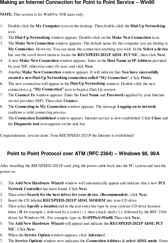 Making an Internet Connection for Point to Point Service – Win95NOTE: This section is for Win95A, 95B users only.1. Double-click the My Computer icon on the desktop. Then double-click the Dial-Up Networkingicon.2. The Dial-Up Networking window appears. Double-click on the Make New Connection icon.3. The Make New Connection window appears. The default name for the computer you are dialing isMy Connection. However, You can name the connection anything you wish. In the Select a devicebar, use the scroll down menu to locate the RECSPEED-2021P ADSL PCI NIC, then click Next.4. A new Make New Connection window appears. Enter in the Host Name or IP Address providedby your ISP, otherwise enter (0) zero, and click Next.5. Another Make New Connection window appears. It will indicate that You have successfullycreated a new Dial-Up Networking connection called “My Connection”. Click Finish.6. The new connection will appear in the Dial-Up Networking window. Double-click the newconnection e.g. “My Connection” icon to begin a Dial-Up session.7. The Connect To window appears. Enter the User Name and Password supplied by your Internetservice provider (ISP). Then click Connect.8. The Connecting to My Connection window appears. The message Logging on to networkconfirms a valid connecting process.9. The Connection Established window appears. Internet service is now established. Click Close andthe Diagnostic tool icon appears on the task bar.Congratulations, you are done. Your RECSPEED-2021P the Internet is established!Point to Point Protocol over ATM (RFC 2364) – Windows 98, 98AAfter installing the RECSPEED-2021P card, plug the power cable back into the PC system and turn thepower on.1. The Add New Hardware Wizard window will automatically appear and indicate that a new PCINetwork Controlle r has been found. Click Next.2. Then select Search for the best driver for your device. (Recommended), click Next.3. Insert the CD labeled RECSPEED-2021P ADSL MODEM into your CD drive.4. Then select Specify a location and in the text entry bar type in your systems CD drive locationletter ( D for example ), followed by a colon ( : ), then a back slash ( \ ), followed by the RFC 2364driver for Windows 98 . For example, type in: D:\PPPoA\Win98 Then click Next.5. The Add New Hardware Wizard will appear and indicate the RECSPEED-2021P ADSL PCINIC. Click Next.6. When the Service Option window appears, click Advanced.7. The Service Options window now indicates the Connection Address &amp; select ADSL mode. Enter