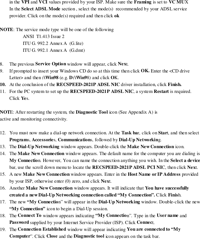 in the VPI and VCI values provided by your ISP. Make sure the Framing is set to VC MUXIn the Select ADSL Mode section , select the mode(s)  recommended by your ADSL serviceprovider. Click on the mode(s) required and then click ok    NOTE: The service mode type will be one of the followingANSI  T1.413 Issue 2ITU G. 992.2 Annex A  (G.lite)ITU G. 992.1 Annex A  (G.dmt)8. The previous Service Option window will appear, click Next.9. If prompted to insert your Windows CD do so at this time then click OK. Enter the &lt;CD driveLetter&gt; and then :\Win98 (e.g. D:\Win98) and click OK.10. At the conclusion of the RECSPEED-2021P ADSL NIC driver installation, click Finish.11. For the PC system to set up the RECSPEED-2021P ADSL NIC, a system Restart is required.Click Yes.NOTE: After restarting the system, the Diagnostic Tool icon (See Appendix A) isactive and monitoring connectivity.12. You must now make a dial-up network connection. At the Task bar, click on Start, and then selectPrograms, Accessories, Communications, followed by Dial-Up Networking.13. The Dial-Up Networking window appears. Double-click the Make New Connection icon.14. The Make New Connection window appears. The default name for the computer you are dialing isMy Connection. However, You can name the connection anything you wish. In the Select a devicebar, use the scroll down menu to locate the RECSPEED-2021P ADSL PCI NIC, then click Next.15. A new Make New Connection window appears. Enter in the Host Name or IP Address providedby your ISP, otherwise enter (0) zero, and click Next.16. Another Make New Connection window appears. It will indicate that You have successfullycreated a new Dial-Up Networking connection called “My Connection”. Click Finish.17. The new “My Connection” will appear in the Dial-Up Networking window. Double-click the new“My Connection” icon to begin a Dial-Up session.18. The Connect To window appears indicating “My Connection”. Type in the User name andPassword supplied by your Internet Service Provider (ISP). Click Connect.19. The Connection Established window will appear indicating You are connected to “MyComputer”. Click Close and the Diagnostic tool icon appears on the task bar.