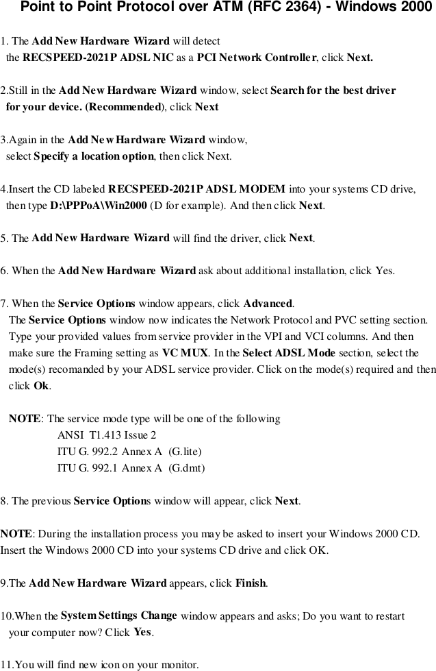 Point to Point Protocol over ATM (RFC 2364) - Windows 20001. The Add New Hardware Wizard will detect  the RECSPEED-2021P ADSL NIC as a PCI Network Controller, click Next.2.Still in the Add New Hardware Wizard window, select Search for the best driver  for your device. (Recommended), click Next3.Again in the Add Ne w Hardware Wizard window,  select Specify a location option, then click Next.4.Insert the CD labeled RECSPEED-2021P ADSL MODEM into your systems CD drive,  then type D:\PPPoA\Win2000 (D for example). And then click Next.5. The Add New Hardware Wizard will find the driver, click Next.6. When the Add New Hardware Wizard ask about additional installation, click Yes.7. When the Service Options window appears, click Advanced.   The Service Options window now indicates the Network Protocol and PVC setting section.   Type your provided values from service provider in the VPI and VCI columns. And then   make sure the Framing setting as VC MUX. In the Select ADSL Mode sectio n, selec t the   mode(s) recomanded by your ADSL service provider. Click on the mode(s) required and then   click Ok.   NOTE: The service mode type will be one of the following                    ANSI  T1.413 Issue 2                    ITU G. 992.2 Annex A  (G.lite)                    ITU G. 992.1 Annex A  (G.dmt)8. The previous Service Options window will appear, click Next.NOTE: During the installation process you may be asked to insert your Windows 2000 CD.Insert the Windows 2000 CD into your systems CD drive and click OK.9.The Add New Hardware Wizard appears, click Finish.10.When the System Settings Change window appears and asks; Do you want to restart   your co mp uter now? C lick Ye s.11.You will find new icon on your monitor.