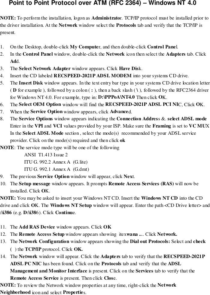 Point to Point Protocol over ATM (RFC 2364) – Windows NT 4.0NOTE: To perform the installation, logon as Administrator. TCP/IP protocol must be installed prior tothe driver installation. At the Network window select the Protocols tab and verify that the TCP/IP ispresent.1. On the Desktop, double-click My Computer, and then double-click Control Panel.2. In the Control Panel window, double-click the Network icon then select the Adapters tab. ClickAdd.3. The Select Network Adapter window appears. Click Have Disk.4. Insert the CD labeled RECSPEED-2021P ADSL MODEM into your systems CD drive.5. The Insert Disk window appears. In the text entry bar type in your systems CD drive location letter( D for example ), followed by a colon ( : ), then a back slash ( \ ), followed by the RFC2364 driverfor Windows NT 4.0. For example, type in: D:\PPPoA\NT4.0 Then click OK.6. The Select OEM Option window will find the RECSPEED-2021P ADSL PCI NIC, Click OK.7. When the Service Option window appears, click Advanced.8. The Service Options window appears indicating the Connection Address &amp;. select ADSL modeEnter in the VPI and VCI values provided by your ISP. Make sure the Framing is set to VC MUXIn the Select ADSL Mode section , select the mode(s)  recommended by your ADSL serviceprovider. Click on the mode(s) required and then click ok    NOTE: The service mode type will be one of the followingANSI  T1.413 Issue 2ITU G. 992.2 Annex A  (G.lite)ITU G. 992.1 Annex A  (G.dmt)9. The previous Service Option window will appear, click Next.10. The Setup message window appears. It prompts Remote Access Services (RAS) will now beinstalled. Click OK.NOTE: You may be asked to insert your Windows NT CD. Insert the Windows NT CD into the CDdrive and click OK. The Windows NT Setup window will appear. Enter the path &lt;CD Drive letter&gt; and:\i386 (e.g. D:\i386). Click Continue.11. The Add RAS Device window appears. Click OK12. The Remote Access Setup window appears showing  itexwana .... Click Network.13. The Network Configuration window appears showing the Dial out Protocols: Select and check() the TCP/IP protocol. Click OK.14. The Network window will appear. Click the Adapters tab to verify that the RECSPEED-2021PADSL PC NIC has been found. Click on the Protocols tab and verify that the ADSLManagement and Monitor Interface is present. Click on the Services tab to verify that theRemote Access Service is present. Then click Close.NOTE: To review the Network window properties at any time, right-click the NetworkNeighborhood icon a nd se lect Properties.