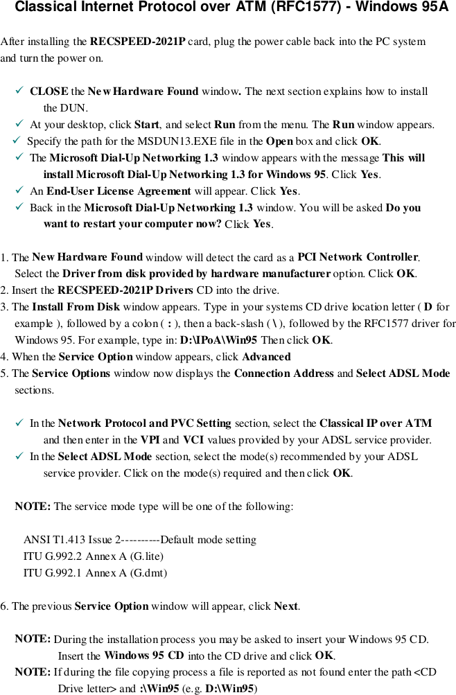 Classical Internet Protocol over ATM (RFC1577) - Windows 95AAfter installing the RECSPEED-2021P card, plug the power cable back into the PC systemand turn the power on.!  CLOSE the New Hardware Found window. The next section explains how to installthe DUN.!  At your desktop, click Start, and select Run fro m the menu. The Run window appears.!  Specify the path for the MSDUN13.EXE file in the Open box and click OK.!  The Microsoft Dial-Up Networking 1.3 window appears with the message This willinstall Microsoft Dial-Up Networking 1.3 for Windows 95. Click Yes .!  An End-User License Agreement will appear. Click Yes .!  Back in the Microsoft Dial-Up Networking 1.3 window. You will be asked Do youwant to restart your computer now? Click Yes .1. The Ne w Hardware  Fo und window will detect the card as a PCI Network Controller.Select the Driver from disk provided by hardware manufacturer option. Click OK.2. Insert the RECSPEED-2021P Drivers CD into the drive.3. The Install From Disk window appears. Type in your systems CD drive location letter ( D forexample ), followed by a colon ( : ), then a back-slash ( \ ), followed by the RFC1577 driver forWindows 95. For example, type in: D:\IPoA\Win95 Then click OK.4. When the Service Option window appears, click Advanced5. The Service Options window now d isplays the Connection Address and Select ADSL Modesections.!  In the Network Protocol and PVC Setting section, select the Classical IP over ATMand then enter in the VPI and VCI values provided by your ADSL service provider.!  In the Select ADSL Mode section, select the mode(s) recommended by your ADSLservice provider. Click on the mode(s) required and then click OK.NOTE: The service mode type will be one of the following:ANSI T1.413 Issue 2----------Default mode settingITU G.992.2 Annex A (G.lite)ITU G.992.1 Annex A (G.dmt)6. The previous Service Option window will appear, click Next.NOTE: During the installation process you may be asked to insert your Windows 95 CD.Insert the Windows 95 CD into the CD drive and click OK.NOTE: If during the file copying process a file is reported as not found enter the path &lt;CDDrive letter&gt; and :\Win95 (e.g. D:\Win95)