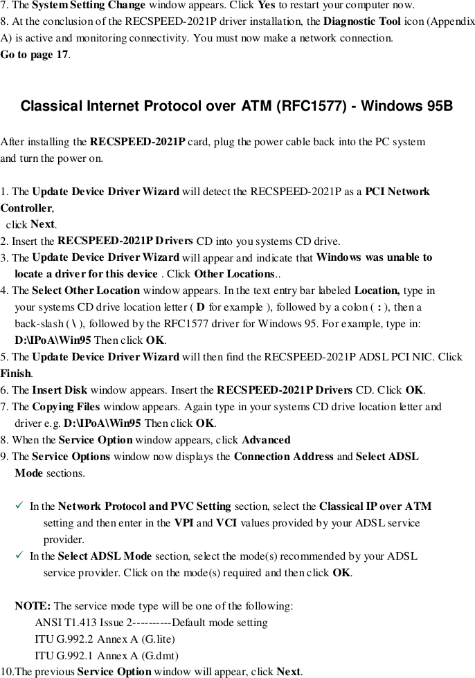 7. The System Setting Change window appears. Click Ye s  to restart your computer now.8. At the conclusion of the RECSPEED-2021P driver installation, the Diagnostic Tool icon (AppendixA) is active and monitoring connectivity. You must now make a network connection.                           Go to page 17.Classical Internet Protocol over ATM (RFC1577) - Windows 95BAfter installing the RECSPEED-2021P card, plug the power cable back into the PC systemand turn the power on.1. The Update Device Driver Wizard will detect the RECSPEED-2021P as a PCI NetworkController,  click Next.2. Insert the RECSPEED-2021P Drivers CD into you systems CD drive.3. The Update Device Driver Wizard will appear and indicate that Windows was unable tolocate a driver for this device . Click Other Locations..4. The Select Other Location window appears. In the text entry bar labeled Location, type inyour systems CD drive location letter ( D for example ), followed by a colon ( : ), then aback-slash ( \ ), followed by the RFC1577 driver for Windows 95. For example, type in:D:\IPoA\Win95 Then click OK.5. The Update Device Driver Wizard will then find the RECSPEED-2021P ADSL PCI NIC. ClickFinish.6. The Insert Disk window appears. Insert the RECSPEED-2021P Drivers CD. Click OK.7. The Copying Files window appears. Again type in your systems CD drive location letter anddriver e.g. D:\IPoA\Win95 Then click OK.8. When the Service Option window appears, click Advanced9. The Service Options window now d isplays the Connection Address and Select ADSLMode sections.!  In the Network Protocol and PVC Setting section, select the Classical IP over ATMsetting and then enter in the VPI and VCI values provided by yo ur ADSL serviceprovider.!  In the Select ADSL Mode section, select the mode(s) recommended by your ADSLservice provider. Click on the mode(s) required and then click OK.NOTE: The service mode type will be one of the following:ANSI T1.413 Issue 2----------Default mode settingITU G.992.2 Annex A (G.lite)ITU G.992.1 Annex A (G.dmt)10.The previous Service Option window will appear, click Next.