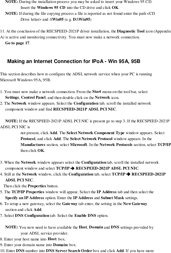 NOTE: During the installation process you may be asked to insert your Windows 95 CD.Insert the Windows 95 CD into the CD drive and click OK.NOTE: If during the file copying process a file is reported as not found enter the path &lt;CDDrive letter&gt; and :\Win95 (e.g. D:\Win95)11. At the conclusion of the RECSPEED-2021P driver installation, the Diagnostic Tool icon (AppendixA) is active and monitoring connectivity. You must now make a network connection.Go to page 17.Making an Internet Connection for IPoA - Win 95A, 95BThis section describes how to configure the ADSL network service when your PC is runningMicrosoft Windows 95A, 95B.1. You must now make a network connection. From the Start menu on the tool bar, selectSettings, Control Panel, and then double click on the Network icon.2. The Network window appears. Select the Configuration tab, scroll the installed networkcomponent window and find RECSPEED-2021P ADSL PCI NIC.NOTE: If the RECSPEED-2021P ADSL PCI NIC is present go to step 3. If the RECSPEED-2021PADSL PCI NIC isnot present, click Add. The Select Network Component Type window appears. SelectProtocol, and click Add. The Select Network Protocol window appears. In theManufactures sectio n, se lec t Microsoft. In the Network Protocols section, select TCP/IPthen click OK.3. When the Network window appears select the Configuration tab, scroll the installed networkcomponent window and select TCP/IP %%%% RECSPEED-2021P ADSL PCI NIC.4. Still at the Network window, click the Configuration tab, select TCP/IP %%%% RECSPEED-2021PADSL PCI NIC.Then click the Properties button.5. The TCP/IP Properties window will appear. Select the IP Address tab and then select theSpecify an IP Address option. Enter the IP Address and Subnet Mask settings.6. To setup a new gateway, select the Gateway tab enter, the setting in the Ne w Gate waysection and click Add.7. Select DNS Configuration tab. Select the Enable DNS option.NOTE: You now need to have available the Host, Domain and DNS settings provided byyour ADSL service provider.8. Enter your host name into Host: box.9. Enter your domain name into Domain: box.10. Enter DNS number into DNS Server Search Order box and click Add. If you have more