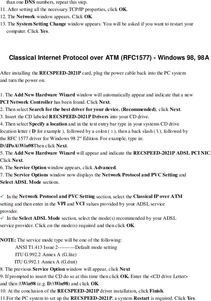 than one DNS numbers, repeat this step.11. After setting all the necessary TCP/IP properties, click OK.12. The Network window appears. Click OK.13. The System Setting Change window appears. You will be asked if you want to restart yourcomputer. Click Yes.Classical Internet Protocol over ATM (RFC1577) - Windows 98, 98AAfter installing the RECSPEED-2021P card, plug the power cable back into the PC systemand turn the power on.1. The Add New Hardware Wizard window will automatically appear and indicate that a newPCI Network Controller has been found. Click Next.2. Then select Search for the best driver for your device. (Recommended), click Next.3. Insert the CD labeled RECSPEED-2021P Drivers into your CD drive.4. Then select Specify a location and in the text entry bar type in your systems CD drivelocation letter ( D for example ), followed by a colon ( : ), then a back slash ( \ ), followed bythe RFC 1577 driver for Windows 98 2nd Edition. For example, type in:D:\IPoA\Win98Then click Next.5. The Add New Hardware Wizard will appear and indicate the RECSPEED-2021P ADSL PCI NIC.Click Next.6. The Service Option window appears, click Advanced.7. The Service Options window now d isplays the Network Protocol and PVC Setting andSelect ADSL Mode sections.!  In the Network Protocol and PVC Setting section, select the Classical IP over ATMsetting and then enter in the VPI and VCI values provided by yo ur ADSL serviceprovider.!  In the Select ADSL Mode section, select the mode(s) recommended by your ADSLservice provider. Click on the mode(s) required and then click OK.NOTE: The service mode type will be one of the following:ANSI T1.413 Issue 2----------Default mode settingITU G.992.2 Annex A (G.lite)           ITU G.992.1 Annex A (G.dmt)8. The previous Service Option window will appear, click Next9. If prompted to insert the CD do so at this time then click OK. Enter the &lt;CD drive Letter&gt;and then :\Win98 (e.g. D:\Win98) and click OK.10. At the conclusion of the RECSPEED-2021P driver installation, click Finish.11.For the PC system to set up the RECSPEED-2021P, a system Restart is required. Click Ye s.