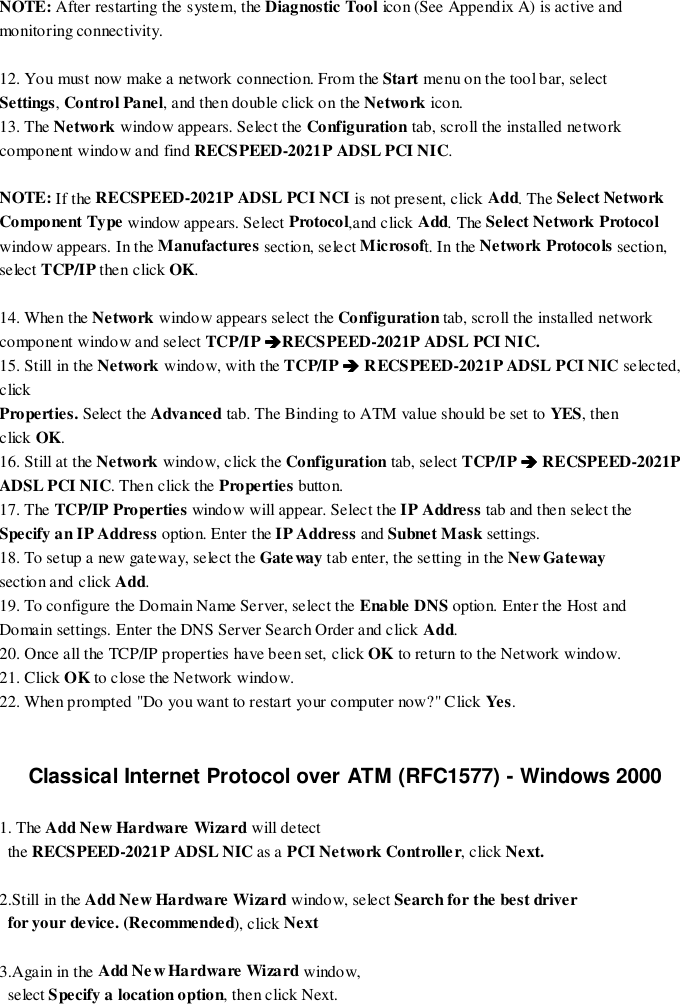 NOTE: After restarting the system, the Diagnostic Tool icon (See Appendix A) is active andmonitoring connectivity.12. You must now make a network connection. From the Start menu on the tool bar, selectSettings, Control Panel, and then double click on the Network icon.13. The Network window appears. Select the Configuration tab, scroll the installed networkcomponent window and find RECSPEED-2021P ADSL PCI NIC.NOTE: If the RECSPEED-2021P ADSL PCI NCI is not present, click Add. The Select NetworkComponent Type window appears. Select Protocol,and click Add. The Select Network Protocolwindow appears. In the Manufactures section, select Microsoft. In the Network Protocols section,select TCP/IP then click OK.14. When the Network window appears select the Configuration tab, scroll the installed networkcomponent window and select TCP/IP %%%%RECSPEED-2021P ADSL PCI NIC.15. Still in the Network window, with the TCP/IP %%%% RECSPEED-2021P ADSL PCI NIC selected,clickProperties. Select the Advanced tab. The Binding to ATM value should be set to YES, thenclick OK.16. Still at the Network window, click the Configuration tab, select TCP/IP %%%% RECSPEED-2021PADSL PCI NIC. Then click the Properties button.17. The TCP/IP Properties window will appear. Select the IP Address tab and then select theSpecify an IP Address option. Enter the IP Address and Subnet Mask settings.18. To setup a new gateway, select the Gateway tab enter, the setting in the Ne w Gate waysection and click Add.19. To configure the Domain Name Server, select the Enable DNS option. Enter the Host andDomain settings. Enter the DNS Server Search Order and click Add.20. Once all the TCP/IP properties have been set, click OK to return to the Network window.21. Click OK to close the Network window.22. When prompted &quot;Do you want to restart your computer now?&quot; Click Yes .Classical Internet Protocol over ATM (RFC1577) - Windows 20001. The Add New Hardware Wizard will detect  the RECSPEED-2021P ADSL NIC as a PCI Network Controller, click Next.2.Still in the Add New Hardware Wizard window, select Search for the best driver  for your device. (Recommended), click Next3.Again in the Add Ne w Hardware Wizard window,  select Specify a location option, then click Next.