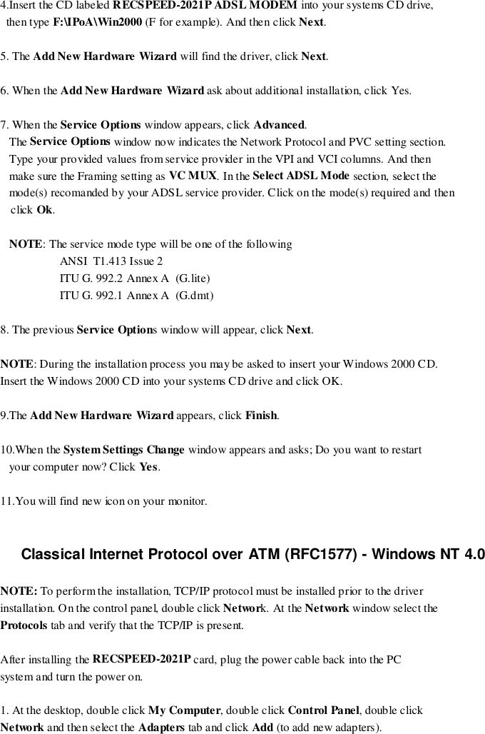 4.Insert the CD labeled RECSPEED-2021P ADSL MODEM into your systems CD drive,  then type F:\IPoA\Win2000 (F for example). And then click Next.5. The Add New Hardware Wizard will find the driver, click Next.6. When the Add New Hardware Wizard ask about additional installation, click Yes.7. When the Service Options window appears, click Advanced.   The Service Options window now indicates the Network Protocol and PVC setting section.   Type your provided values from service provider in the VPI and VCI columns. And then   make sure the Framing setting as VC MUX. In the Select ADSL Mode sectio n, selec t the   mode(s) recomanded by your ADSL service provider. Click on the mode(s) required and thenclick Ok.   NOTE: The service mode type will be one of the following                    ANSI  T1.413 Issue 2                    ITU G. 992.2 Annex A  (G.lite)                    ITU G. 992.1 Annex A  (G.dmt)8. The previous Service Options window will appear, click Next.NOTE: During the installation process you may be asked to insert your Windows 2000 CD.Insert the Windows 2000 CD into your systems CD drive and click OK.9.The Add New Hardware Wizard appears, click Finish.10.When the System Settings Change window appears and asks; Do you want to restart   your co mp uter now? C lick Ye s.11.You will find new icon on your monitor.Classical Internet Protocol over ATM (RFC1577) - Windows NT 4.0NOTE: To perform the installation, TCP/IP protocol must be installed prior to the driverinstallation. On the control panel, double click Network. At the Network window select theProtocols tab and verify that the TCP/IP is present.After installing the RECSPEED-2021P card, plug the power cable back into the PCsystem and turn the power on.1. At the desktop, double click My Computer, double click Control Panel, double clickNetwork and then select the Adapters tab and click Add (to add new adapters).