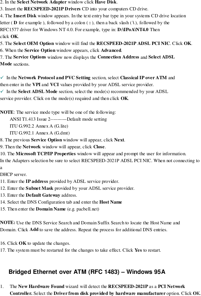 2. In the Select Network Adapter window click Have Disk.3. Insert the RECSPEED-2021P Drivers CD into your co mputers CD drive.4. The Insert Disk window appears. In the text entry bar type in your systems CD drive locationletter ( D for example ), followed by a colon ( : ), then a back slash ( \ ), followed by theRFC1577 driver for Windows NT 4.0. For example, type in: D:\IPoA\NT4.0 Thenclick OK.5. The Select OEM Option window will find the RECSPEED-2021P ADSL PCI NIC. Click OK.6. When the Service Option window appears, click Advanced.7. The Service Options window now d isplays the Connection Address and Select ADSLMode sections.!  In the Network Protocol and PVC Setting section, select Classical IP over ATM andthen enter in the VPI and VCI values provided by your ADSL service provider.!  In the Select ADSL Mode section, select the mode(s) recommended by your ADSLservice provider. Click on the mode(s) required and then click OK.NOTE: The service mode type will be one of the following:ANSI T1.413 Issue 2----------Default mode settingITU G.992.2 Annex A (G.lite)ITU G.992.1 Annex A (G.dmt)8. The previous Service Option window will appear, click Next.9. Then the Network window will appear, click Close.10. The Microsoft TCP/IP Properties window will appear and prompt the user for information.In the Adapters selection be sure to select RECSPEED-2021P ADSL PCI NIC. When not connecting toaDHCP server.11. Enter the IP address provided by ADSL service provider.12. Enter the Subnet Mask provided by your ADSL service provider.13. Enter the Default Gateway address.14. Select the DNS Configuration tab and enter the Host Name15. Then enter the Domain Name (e.g. pacbell.net)NOTE: Use the DNS Service Search and Domain Suffix Search to locate the Host Name andDomain. Click Add to save the address. Repeat the process for additional DNS entries.16. Click OK to update the changes.17. The system must be restarted for the changes to take effect. Click Ye s  to restart.Bridged Ethernet over ATM (RFC 1483) – Windows 95A1. The New Ha rdwa re  Found wizard will detect the RECSPEED-2021P as a PCI NetworkController. Select the Driver from disk provided by hardware manufacturer option. Click OK.