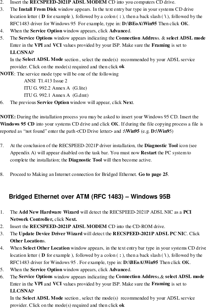 2. Insert the RECSPEED-2021P ADSL MODEM CD into you computers CD drive.3. The Install From Disk window appears. In the text entry bar type in your systems CD drivelocation letter ( D for example ), followed by a colon ( : ), then a back slash ( \ ), followed by theRFC1483 driver for Windows 95  For example, type in: D:\BEoA\Win95 Then click OK.4. When the Service Option window appears, click Advanced.5. The Service Options window appears indicating the Connection Address. &amp; select ADSL modeEnter in the VPI and VCI values provided by your ISP. Make sure the Framing is set toLLC/SNAPIn the Select ADSL Mode section , select the mode(s)  recommended by your ADSL serviceprovider. Click on the mode(s) required and then click ok    NOTE: The service mode type will be one of the followingANSI  T1.413 Issue 2ITU G. 992.2 Annex A  (G.lite)ITU G. 992.1 Annex A  (G.dmt)6. The previous Service Option window will appear, click Next.NOTE: During the installation process you may be asked to insert your Windows 95 CD. Insert theWindows 95 CD into your systems CD drive and click OK. If during the file copying process a file isreported as “not found” enter the path &lt;CD Drive letter&gt; and :\Win95 (e.g. D:\Win95)7. At the conclusion of the RECSPEED-2021P driver installation, the Diagnostic Tool icon (seeAppendix A) will appear disabled on the task bar. You must now Restart the PC system tocomplete the installation; the Diagnostic Tool will then become active.8. Proceed to Making an Internet connection for Bridged Ethernet. Go to page 25.Bridged Ethernet over ATM (RFC 1483) – Windows 95B1. The Add New Hardware Wizard will detect the RECSPEED-2021P ADSL NIC as a PCINetwork Controlle r, click Next.2. Insert the RECSPEED-2021P ADSL MODEM CD into the CD-ROM drive.3. The Update Device Driver Wizard will detect the RECSPEED-2021P ADSL PC NIC. ClickOther Locations.4. When Select Other Location window appears, in the text entry bar type in your systems CD drivelocation letter ( D for example ), followed by a colon ( : ), then a back slash ( \ ), followed by theRFC1483 driver for Windows 95 . For example, type in: D:\BEoA\Win95 Then click OK.5. When the Service Option window appears, click Advanced.6. The Service Options window appears indicating the Connection Address.&amp; select ADSL modeEnter in the VPI and VCI values provided by your ISP. Make sure the Framing is set toLLC/SNAPIn the Select ADSL Mode section , select the mode(s)  recommended by your ADSL serviceprovider. Click on the mode(s) required and then click ok    