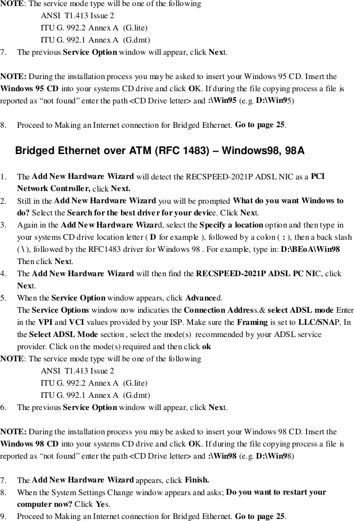 NOTE: The service mode type will be one of the followingANSI  T1.413 Issue 2ITU G. 992.2 Annex A  (G.lite)ITU G. 992.1 Annex A  (G.dmt)7. The previous Service Option window will appear, click Next.NOTE: During the installation process you may be asked to insert your Windows 95 CD. Insert theWindows 95 CD into your systems CD drive and click OK. If during the file copying process a file isreported as “not found” enter the path &lt;CD Drive letter&gt; and :\Win95 (e.g. D:\Win95)8. Proceed to Making an Internet connection for Bridged Ethernet. Go to page 25.Bridged Ethernet over ATM (RFC 1483) – Windows98, 98A1. The Add New Hardware Wizard will detect the RECSPEED-2021P ADSL NIC as a PCINetwork Controlle r, click Next.2. Still in the Add New Hardware Wizard you will be prompted What do you want Windows todo? Select the Search for the best driver for your device. Click Next.3. Again in the Add Ne w Hardware Wizard, select the Specify a location option and then type inyour systems CD drive location letter ( D for example ), followed by a colon ( : ), then a back slash( \ ), followed by the RFC1483 driver for Windows 98 . For example, type in: D:\BEoA\Win98Then click Next.4. The Add New Hardware Wizard will then find the RECSPEED-2021P ADSL PC NIC, clickNext.5. When the Service Option window appears, click Advanced.The Service Options window now indicaties the Connection Address.&amp; select ADSL mode Enterin the VPI and VCI values provided by your ISP. Make sure the Framing is set to LLC/SNAP, Inthe Select ADSL Mode section , select the mode(s)  recommended by your ADSL serviceprovider. Click on the mode(s) required and then click ok    NOTE: The service mode type will be one of the followingANSI  T1.413 Issue 2ITU G. 992.2 Annex A  (G.lite)ITU G. 992.1 Annex A  (G.dmt)6. The previous Service Option window will appear, click Next.NOTE: During the installation process you may be asked to insert your Windows 98 CD. Insert theWindows 98 CD into your systems CD drive and click OK. If during the file copying process a file isreported as “not found” enter the path &lt;CD Drive letter&gt; and :\Win98 (e.g. D:\Win98)7. The Add New Hardware Wizard appears, click Finish.8. When the System Settings Change window appears and asks; Do you want to restart yourcomputer now? Click Ye s.9. Proceed to Making an Internet connection for Bridged Ethernet. Go to page 25.