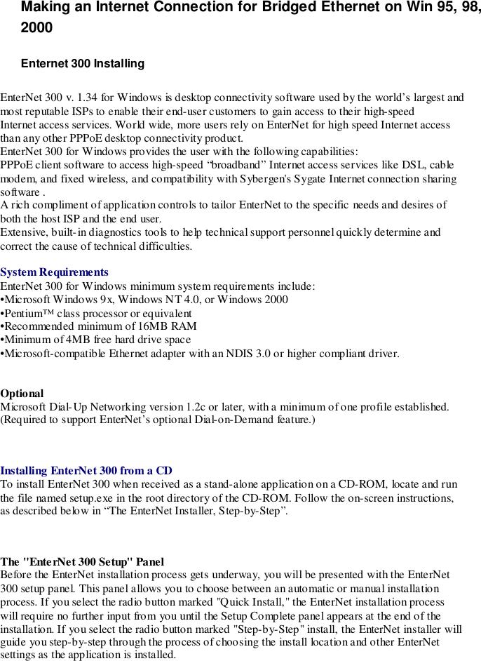 Making an Internet Connection for Bridged Ethernet on Win 95, 98,2000Enternet 300 InstallingEnterNet 300 v. 1.34 for Windows is desktop connectivity software used by the world’s largest andmost reputable ISPs to enable their end-user customers to gain access to their high-speedInternet access services. World wide, more users rely on EnterNet for high speed Internet accessthan any other PPPoE desktop connectivity product.EnterNet 300 for Windows provides the user with the following capabilities:PPPoE client software to access high-speed “broadband” Internet access services like DSL, cablemodem, and fixed wireless, and compatibility with Sybergen&apos;s Sygate Internet connection sharingsoftware .A rich compliment of application controls to tailor EnterNet to the specific needs and desires ofboth the host ISP and the end user.Extensive, built- in diagnostics tools to help technical support personnel quickly determine andcorrect the cause of technical difficulties.System RequirementsEnterNet 300 for Windows minimum system requirements include:•Microsoft Windows 9x, Windows NT 4.0, or Windows 2000•Pentium™ class processor or equivalent•Recommended minimum of 16MB RAM•Minimum of 4MB free hard drive space•Microsoft-compatible Ethernet adapter with an NDIS 3.0 or higher compliant driver.OptionalMicrosoft Dial-Up Networking version 1.2c or later, with a minimum of one profile established.(Required to support EnterNet’s optional Dial-on-Demand feature.)Installing EnterNet 300 from a CDTo install EnterNet 300 when received as a stand-alone application on a CD-ROM, locate and runthe file named setup.exe in the root directory of the CD-ROM. Follow the on-screen instructions,as described below in “The EnterNet Installer, Step-by-Step”.The &quot;EnterNet 300 Setup&quot; PanelBefore the EnterNet installation process gets underway, you will be presented with the EnterNet300 setup panel. This panel allows you to choose between an automatic or manual installationprocess. If you select the radio button marked &quot;Quick Install,&quot; the EnterNet installation processwill require no further input from you until the Setup Complete panel appears at the end of theinstallation. If you select the radio button marked &quot;Step-by-Step&quot; install, the EnterNet installer willguide you step-by-step through the process of choosing the install location and other EnterNetsettings as the application is installed.