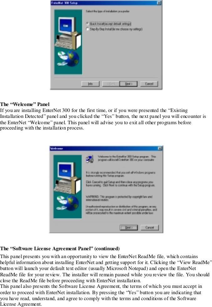 The “Welcome” PanelIf you are installing EnterNet 300 for the first time, or if you were presented the “ExistingInstallation Detected” panel and you clicked the “Yes” button, the next panel you will encounter isthe EnterNet “Welcome” panel. This panel will advise you to exit all other programs beforeproceeding with the installation process.The “Software License Agreement Panel” (continued)This panel presents you with an opportunity to view the EnterNet ReadMe file, which containshelpful information about installing EnterNet and getting support for it. Clicking the “View ReadMe”button will launch your default text editor (usually Microsoft Notepad) and open the EnterNetReadMe file for your review. The installer will remain paused while you review the file. You shouldclose the ReadMe file before proceeding with EnterNet installation.This panel also presents the Software License Agreement, the terms of which you must accept inorder to proceed with EnterNet installation. By pressing the “Yes” button you are indicating thatyou have read, understand, and agree to comply with the terms and conditions of the SoftwareLicense Agreement.