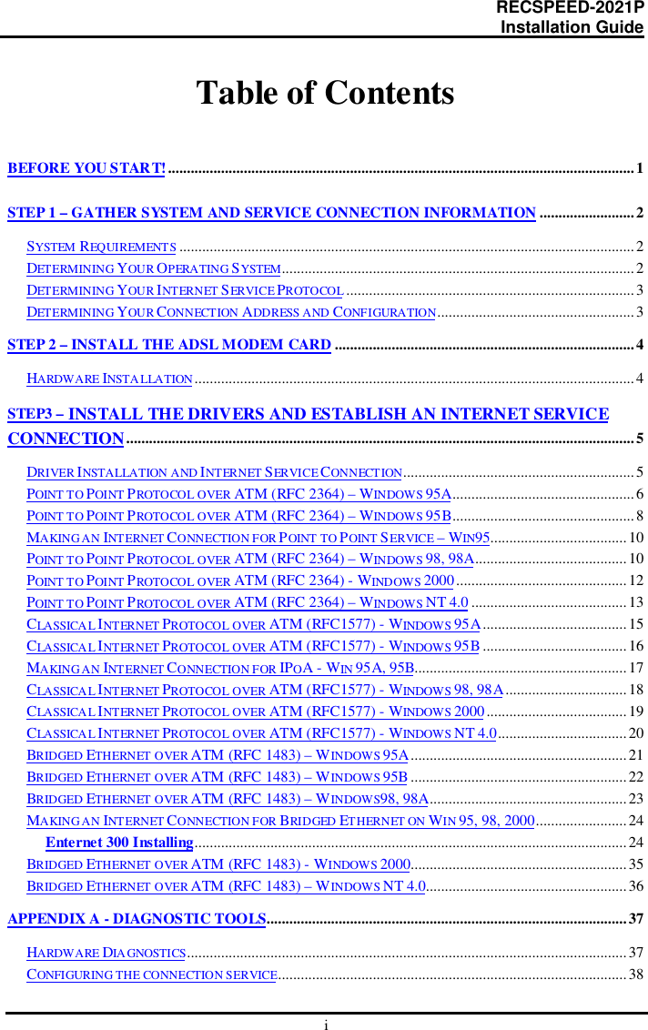                                                                      RECSPEED-2021P                                                                                                    Installation GuideiTable of ContentsBEFORE YOU START!...........................................................................................................................1STEP 1 – GATHER SYSTEM AND SERVICE CONNECTION INFORMATION .........................2SYSTEM REQUIREMENTS ........................................................................................................................2DETERMINING YOUR OPERATING SYSTEM............................................................................................. 2DETERMINING YOUR INTERNET SERVICE PROTOCOL ............................................................................3DETERMINING YOUR CONNECTION ADDRESS AND CONFIGURATION.................................................... 3STEP 2 – INSTALL THE ADSL MODEM CARD ...............................................................................4HARDWARE INSTA LLATION ....................................................................................................................4STEP3 – INSTALL THE DRIVERS AND ESTABLISH AN INTERNET SERVICECONNECTION......................................................................................................................................5DRIVER INSTALLATION AND INTERNET SERVI CE CONNECTION.............................................................5POINT TO POINT PROTOCOL OVER ATM (RFC 2364) – WINDOWS 95A................................................6POINT TO POINT PROTOCOL OVER ATM (RFC 2364) – WINDOWS 95B................................................ 8MAKING AN INTERNET CONNECTION FOR POINT TO POINT SERVICE – WIN95....................................10POINT TO POINT PROTOCOL OVER ATM (RFC 2364) – WINDOWS 98, 98A........................................10POINT TO POINT PROTOCOL OVER ATM (RFC 2364) - WINDOWS 2000 ............................................. 12POINT TO POINT PROTOCOL OVER ATM (RFC 2364) – WINDOWS NT 4.0 .........................................13CLASSICA L INTERNET PROTOCOL OVER ATM (RFC1577) - WINDOWS 95A......................................15CLASSICA L INTERNET PROTOCOL OVER ATM (RFC1577) - WINDOWS 95B......................................16MAKING AN INTERNET CONNECTION FOR IPOA - WIN 95A, 95B........................................................17CLASSICA L INTERNET PROTOCOL OVER ATM (RFC1577) - WINDOWS 98, 98A................................18CLASSICA L INTERNET PROTOCOL OVER ATM (RFC1577) - WINDOWS 2000.....................................19CLASSICA L INTERNET PROTOCOL OVER ATM (RFC1577) - WINDOWS NT 4.0..................................20BRIDGED ETHERNET OVER ATM (RFC 1483) – WINDOWS 95A.........................................................21BRIDGED ETHERNET OVER ATM (RFC 1483) – WINDOWS 95B ......................................................... 22BRIDGED ETHERNET OVER ATM (RFC 1483) – WINDOWS98, 98A.................................................... 23MAKING AN INTERNET CONNECTION FOR BRIDGED ETHERNET ON WIN 95, 98, 2000........................24Enternet 300 Installing..................................................................................................................24BRIDGED ETHERNET OVER ATM (RFC 1483) - WINDOWS 2000.........................................................35BRIDGED ETHERNET OVER ATM (RFC 1483) – WINDOWS NT 4.0.....................................................36APPENDIX A - DIAGNOSTIC TOOLS...............................................................................................37HARDWARE DIA GNOSTICS.................................................................................................................... 37CONFIGURING THE CONNECTION SERVICE............................................................................................38