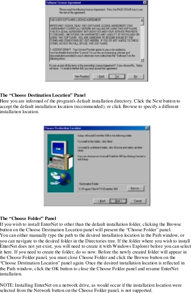 The “Choose Destination Location” PanelHere you are informed of the program&apos;s default installation directory. Click the Next button toaccept the default installation location (recommended), or click Browse to specify a differentinstallation location.The “Choose Folder” PanelIf you wish to install EnterNet to other than the default installation folder, clicking the Browsebutton on the Choose Destination Location panel will present the “Choose Folder” panel.You can either manually type the path to the desired installation location in the Path window, oryou can navigate to the desired folder in the Directories tree. If the folder where you wish to installEnterNet does not yet exist, you will need to create it with Windows Explorer before you can selectit here. If you need to create the folder, do so now. Before the newly created folder will appear inthe Choose Folder panel, you must close Choose Folder and click the Browse button on the“Choose Destination Location” panel again. Once the desired installation location is reflected inthe Path window, click the OK button to close the Choose Folder panel and resume EnterNetinstallation.NOTE: Installing EnterNet on a network drive, as would occur if the installation location wereselected from the Network button on the Choose Folder panel, is not supported.