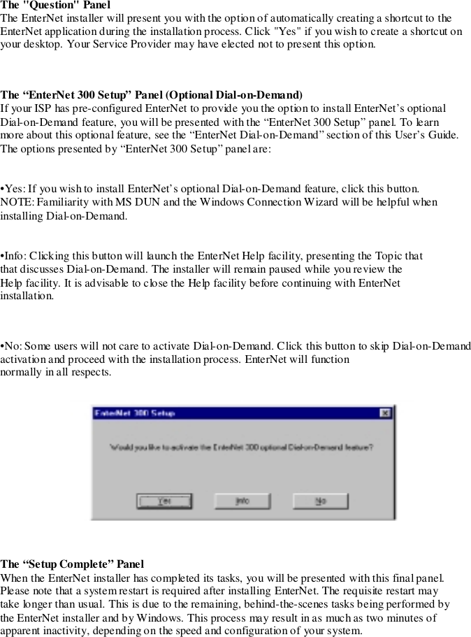 The &quot;Question&quot; PanelThe EnterNet installer will present you with the option of automatically creating a shortcut to theEnterNet application during the installation process. Click &quot;Yes&quot; if you wish to create a shortcut onyour desktop. Your Service Provider may have elected not to present this option.The “EnterNet 300 Setup” Panel (Optional Dial-on-Demand)If your ISP has pre-configured EnterNet to provide you the option to install EnterNet’s optionalDial-on-Demand feature, you will be presented with the “EnterNet 300 Setup” panel. To learnmore about this optional feature, see the “EnterNet Dial-on-Demand” section of this User’s Guide.The options presented by “EnterNet 300 Setup” panel are:•Yes: If you wish to install EnterNet’s optional Dial-on-Demand feature, click this button.NOTE: Familiarity with MS DUN and the Windows Connection Wizard will be helpful wheninstalling Dial-on-Demand.•Info: Clicking this button will launch the EnterNet Help facility, presenting the Topic thatthat discusses Dial-on-Demand. The installer will remain paused while you review theHelp facility. It is advisable to close the Help facility before continuing with EnterNetinstallation.•No: Some users will not care to activate Dial-on-Demand. Click this button to skip Dial-on-Demandactivation and proceed with the installation process. EnterNet will functionnormally in all respects.The “Setup Complete” PanelWhen the EnterNet installer has completed its tasks, you will be presented with this final panel.Please note that a system restart is required after installing EnterNet. The requisite restart maytake longer than usual. This is due to the remaining, behind-the-scenes tasks being performed bythe EnterNet installer and by Windows. This process may result in as much as two minutes ofapparent inactivity, depending on the speed and configuration of your system.