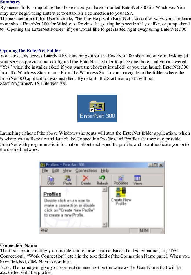 SummaryBy successfully completing the above steps you have installed EnterNet 300 for Windows. Youmay now begin using EnterNet to establish a connection to your ISP.The next section of this User’s Guide, “Getting Help with EnterNet”, describes ways you can learnmore about EnterNet 300 for Windows. Review the getting help section if you like, or jump aheadto “Opening the EnterNet Folder” if you would like to get started right away using EnterNet 300.Opening the EnterNet FolderYou can easily access EnterNet by launching either the EnterNet 300 shortcut on your desktop (ifyour service provider pre-configured the EnterNet installer to place one there, and you answered“Yes” when the installer asked if you want the shortcut installed) or you can launch EnterNet 300from the Windows Start menu. From the Windows Start menu, navigate to the folder where theEnterNet 300 application was installed. By default, the Start menu path will be:Start\Programs\NTS EnterNet 300.Launching either of the above Windows shortcuts will start the EnterNet folder application, whichis where you will create and launch the Connection Profiles and Profiles that serve to provideEnterNet with programmatic information about each specific profile, and to authenticate you ontothe desired network.Connection NameThe first step in creating your profile is to choose a name. Enter the desired name (i.e., &quot;DSLConnection”, “Work Connection”, etc.) in the text field of the Connection Name panel. When youhave finished, click Next to continue.Note: The name you give your connection need not be the same as the User Name that will beassociated with the profile.