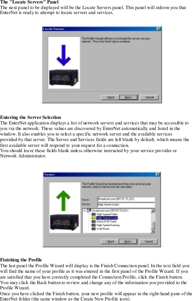 The &quot;Locate Servers&quot; PanelThe next panel to be displayed will be the Locate Servers panel. This panel will inform you thatEnterNet is ready to attempt to locate servers and services.Entering the Server SelectionThe EnterNet application displays a list of network servers and services that may be accessible toyou via the network. These values are discovered by EnterNet automatically and listed in thewindow. It also enables you to select a specific network server and the available servicesprovided by that server. The Server and Services fields are left blank by default, which means thefirst available server will respond to your request for a connection.You should leave these fields blank unless otherwise instructed by your service provider orNetwork Administrator.Finishing the ProfileThe last panel the Profile Wizard will display is the Finish Connection panel. In the text field youwill find the name of your profile as it was entered in the first panel of the Profile Wizard. If youare satisfied that you have correctly completed the Connection Profile, click the Finish button.Yo u may click the Back button to review and change any o f the information you pro vided to theProfile Wizard.Once you have clicked the Finish button, your new profile will appear in the right-hand pane of theEnterNet folder (the same window as the Create New Profile icon).